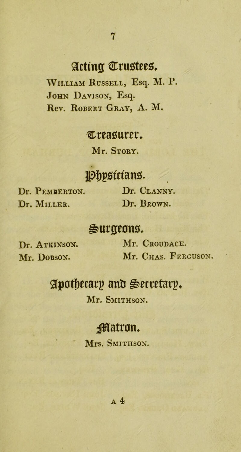 acttng trustees, William Russell, Esq. M. P. John Davison, Esq. Rev. Robert Gray, A. M. treasurer. Mr. Story. pjjpstctans. Dr. Pemberton. Dr. Clanny. Dr. Miller. Dr. Brown. Dr. Atkinson. Mr. Dobson. burgeons. Mr. Croudace. Mr. Chas. Ferguson. gpotfjecatp anti §>ecittatp«. Mr. Smithson. patron, Mrs. Smithson,