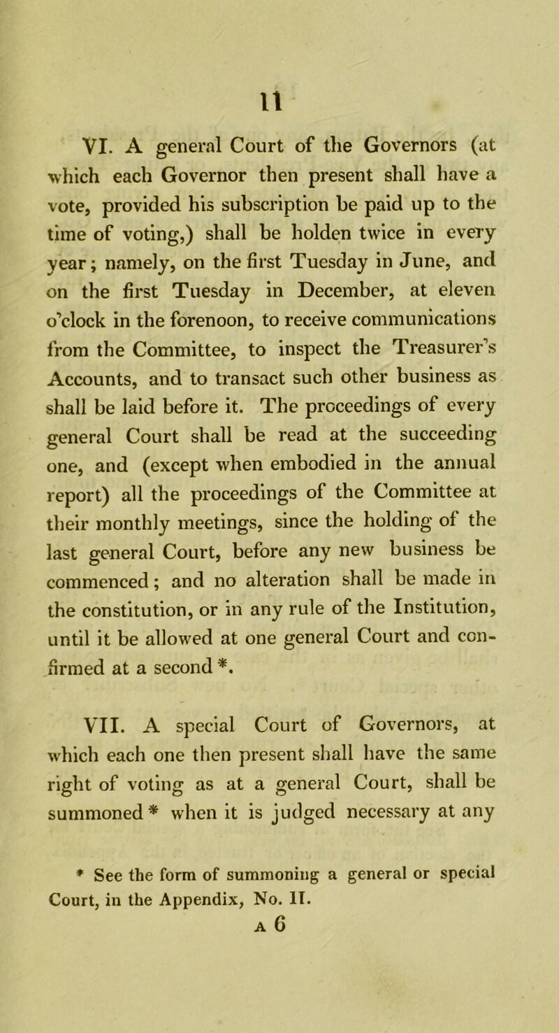 n VI. A general Court of the Governors (at which each Governor then present shall have a vote, provided his subscription be paid up to the time of voting,) shall be holden twice in every year; namely, on the first Tuesday in June, and on the first Tuesday in December, at eleven o’clock in the forenoon, to receive communications from the Committee, to inspect the Treasurer’s Accounts, and to transact such other business as shall be laid before it. The proceedings of every general Court shall be read at the succeeding one, and (except when embodied in the annual report) all the proceedings of the Committee at their monthly meetings, since the holding of the last general Court, before any new business be commenced; and no alteration shall be made in the constitution, or in any rule of the Institution, until it be allowed at one general Court and con- firmed at a second *. VII. A special Court of Governors, at which each one then present shall have the same right of voting as at a general Court, shall be summoned* when it is judged necessary at any * See the form of summoning a general or special Court, in the Appendix, No. IT.