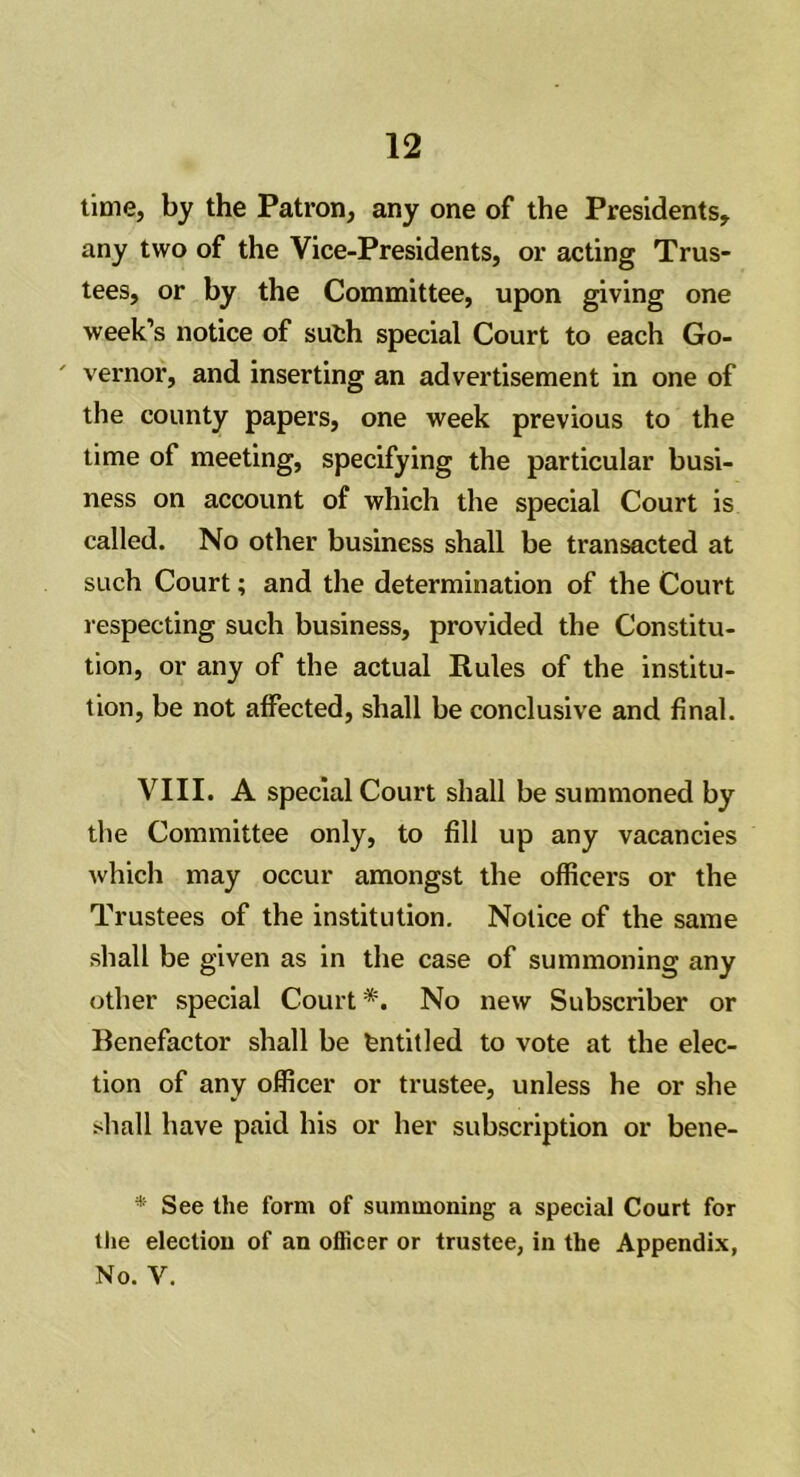 time, by the Patron, any one of the Presidents, any two of the Vice-Presidents, or acting Trus- tees, or by the Committee, upon giving one week’s notice of sufch special Court to each Go- vernor, and inserting an advertisement in one of the county papers, one week previous to the time of meeting, specifying the particular busi- ness on account of which the special Court is called. No other business shall be transacted at such Court; and the determination of the Court respecting such business, provided the Constitu- tion, or any of the actual Rules of the institu- tion, be not affected, shall be conclusive and final. VIII. A special Court shall be summoned by the Committee only, to fill up any vacancies which may occur amongst the officers or the Trustees of the institution. Notice of the same shall be given as in the case of summoning any other special Court*. No new Subscriber or Benefactor shall be entitled to vote at the elec- tion of any officer or trustee, unless he or she shall have paid his or her subscription or bene- * See the form of summoning a special Court for the election of an officer or trustee, in the Appendix, No. V.