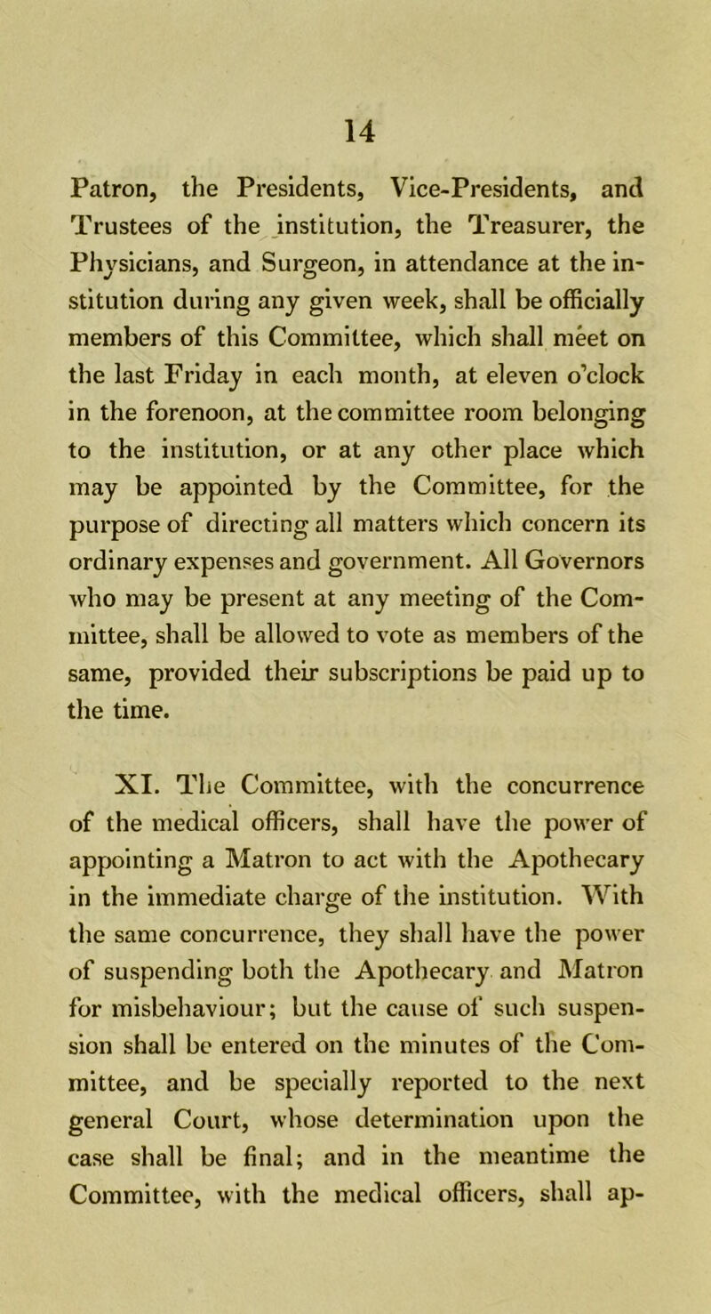 Patron, the Presidents, Vice-Presidents, and Trustees of the institution, the Treasurer, the Physicians, and Surgeon, in attendance at the in- stitution during any given week, shall be officially members of this Committee, which shall meet on the last Friday in each month, at eleven o’clock in the forenoon, at the committee room belonging to the institution, or at any other place which may be appointed by the Committee, for the purpose of directing all matters which concern its ordinary expenses and government. All Governors who may be present at any meeting of the Com- mittee, shall be allowed to vote as members of the same, provided their subscriptions be paid up to the time. XI. The Committee, with the concurrence of the medical officers, shall have the power of appointing a Matron to act with the Apothecary in the immediate charge of the institution. With the same concurrence, they shall have the power of suspending both the Apothecary and Matron for misbehaviour; but the cause of such suspen- sion shall be entered on the minutes of the Com- mittee, and be specially reported to the next general Court, whose determination upon the case shall be final; and in the meantime the Committee, with the medical officers, shall ap-