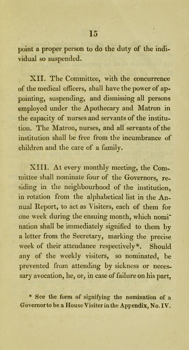 point a proper person to do the duty of the indi- vidual so suspended. XII. The Committee, with the concurrence of the medical officers, shall have the power of ap- pointing, suspending, and dismissing all persons employed under the Apothecary and Matron in the capacity of nurses and servants of the institu- tion. The Matron, nurses, and all servants of the institution shall be free from the incumbrance of children and the care of a family. XIII. At every monthly meeting, the Com- mittee shall nominate four of the Governors, re- siding in the neighbourhood of the institution, in rotation from the alphabetical list in the An- nual Report, to act as Visiters, each of them for one week during the ensuing month, which nomi' nation shall be immediately signified to them by a letter from the Secretary, marking the precise week of their attendance respectively*. Should any of the weekly visiters, so nominated, be prevented from attending by sickness or neces- sary avocation, he, or, in case of failure on his part, * See the form of signifying the nomination of a Governorto be a House Visiter in the Appendix, No. IV.