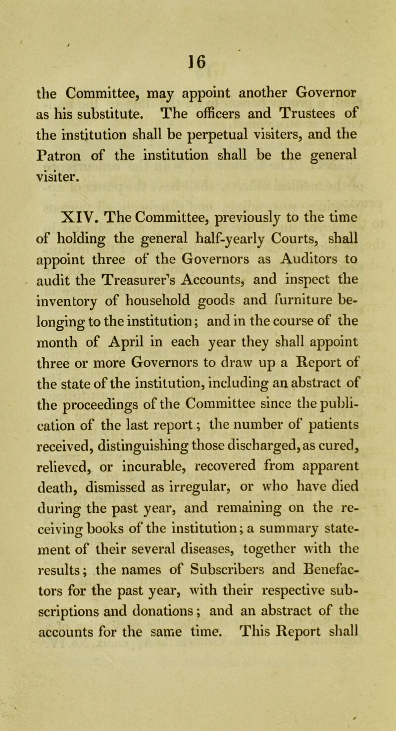 the Committee, may appoint another Governor as his substitute. The officers and Trustees of the institution shall be perpetual visiters, and the Patron of the institution shall be the general visiter. XIV. The Committee, previously to the time of holding the general half-yearly Courts, shall appoint three of the Governors as Auditors to audit the Treasurer’s Accounts, and inspect the inventory of household goods and furniture be- longing to the institution; and in the course of the month of April in each year they shall appoint three or more Governors to draw up a Report of the state of the institution, including an abstract of the proceedings of the Committee since the publi- cation of the last report; the number of patients received, distinguishing those discharged, as cured, relieved, or incurable, recovered from apparent death, dismissed as irregular, or who have died during the past year, and remaining on the re- ceiving books of the institution; a summary state- ment of their several diseases, together with the results; the names of Subscribers and Benefac- tors for the past year, with their respective sub- scriptions and donations; and an abstract of the accounts for the same time. This Report shall