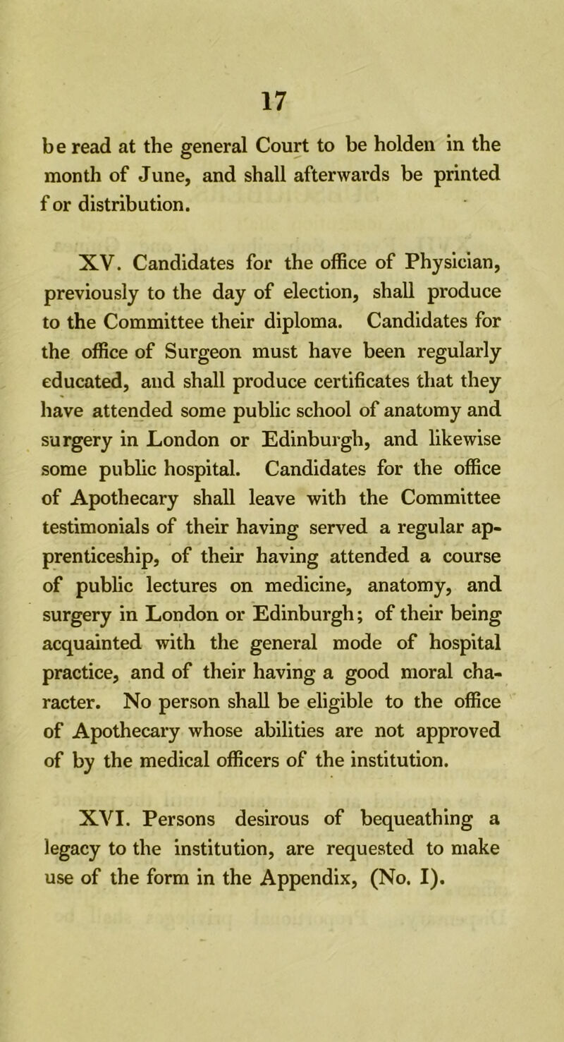be read at the general Court to be holden in the month of June, and shall afterwards be printed f or distribution. XV. Candidates for the office of Physician, previously to the day of election, shall produce to the Committee their diploma. Candidates for the office of Surgeon must have been regularly educated, and shall produce certificates that they have attended some public school of anatomy and surgery in London or Edinburgh, and likewise some public hospital. Candidates for the office of Apothecary shall leave with the Committee testimonials of their having served a regular ap- prenticeship, of their having attended a course of public lectures on medicine, anatomy, and surgery in London or Edinburgh; of their being acquainted with the general mode of hospital practice, and of their having a good moral cha- racter. No person shall be eligible to the office of Apothecary whose abilities are not approved of by the medical officers of the institution. XVI. Persons desirous of bequeathing a legacy to the institution, are requested to make use of the form in the Appendix, (No. I).