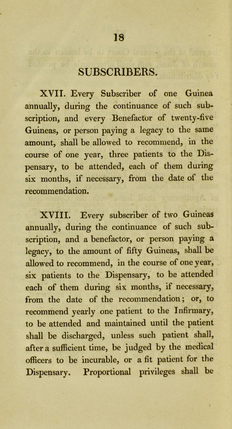 SUBSCRIBERS. XVII. Every Subscriber of one Guinea annually, during the continuance of such sub- scription, and every Benefactor of twenty-five Guineas, or person paying a legacy to the same amount, shall be allowed to recommend, in the course of one year, three patients to the Dis- pensary, to be attended, each of them during six months, if necessary, from the date of the recommendation. XVIII. Every subscriber of two Guineas annually, during the continuance of such sub- scription, and a benefactor, or person paying a legacy, to the amount of fifty Guineas, shall be allowed to recommend, in the course of one year, six patients to the Dispensary, to be attended each of them during six months, if necessary, from the date of the recommendation; or, to recommend yearly one patient to the Infirmary, to be attended and maintained until the patient shall be discharged, unless such patient shall, after a sufficient time, be judged by the medical officers to be incurable, or a fit patient for the Dispensary. Proportional privileges shall be