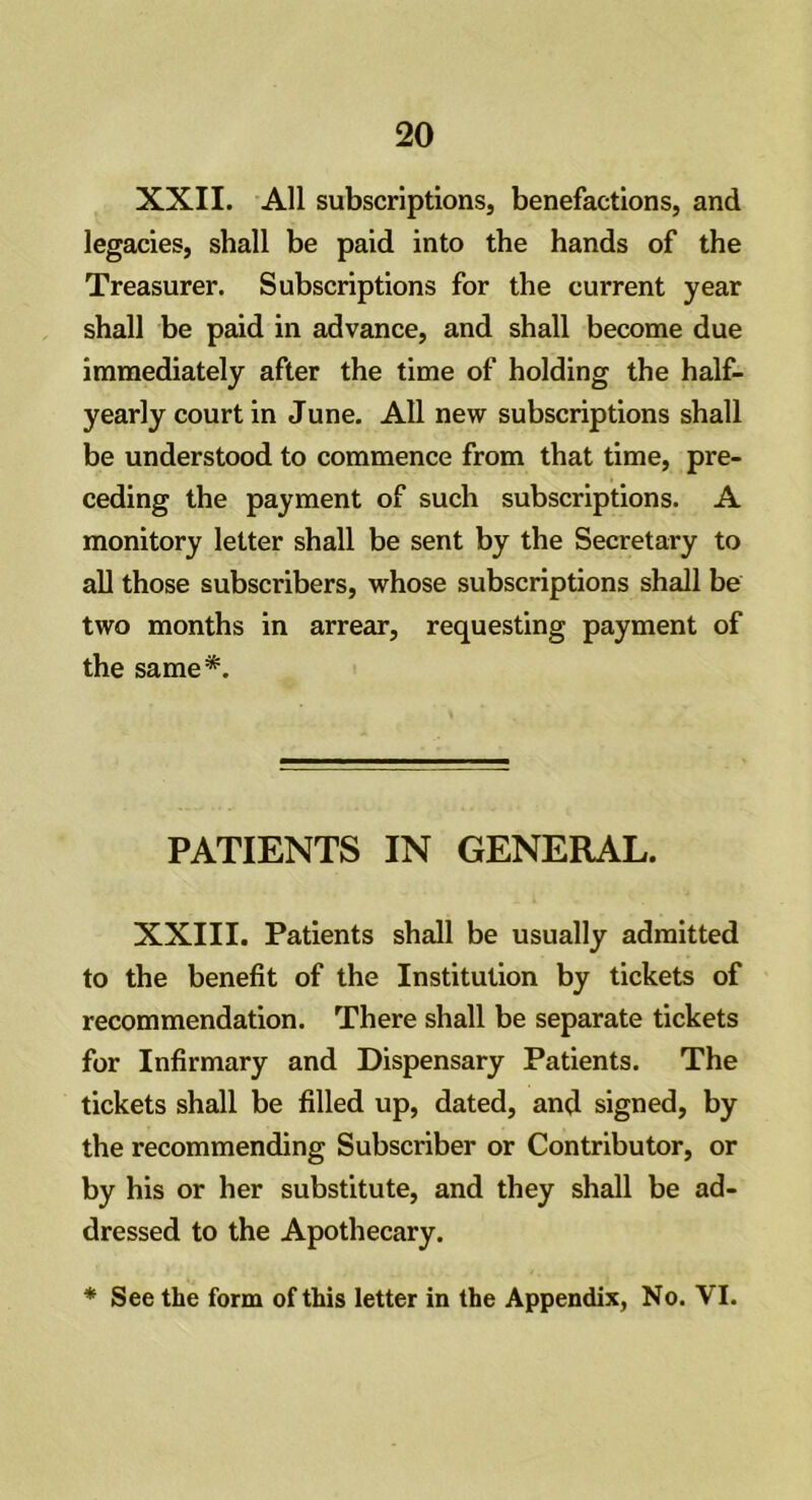 XXII. All subscriptions, benefactions, and legacies, shall be paid into the hands of the Treasurer. Subscriptions for the current year shall be paid in advance, and shall become due immediately after the time of holding the half- yearly court in June. All new subscriptions shall be understood to commence from that time, pre- ceding the payment of such subscriptions. A monitory letter shall be sent by the Secretary to all those subscribers, whose subscriptions shall be two months in arrear, requesting payment of the same*. PATIENTS IN GENERAL. XXIII. Patients shall be usually admitted to the benefit of the Institution by tickets of recommendation. There shall be separate tickets for Infirmary and Dispensary Patients. The tickets shall be filled up, dated, and signed, by the recommending Subscriber or Contributor, or by his or her substitute, and they shall be ad- dressed to the Apothecary.