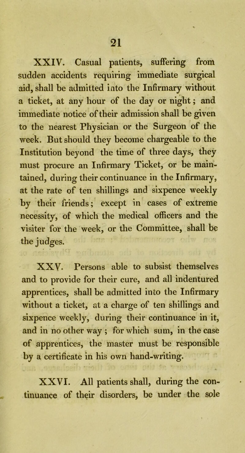 XXIV. Casual patients, suffering from sudden accidents requiring immediate surgical aid, shall be admitted into the Infirmary without a ticket, at any hour of the day or night; and immediate notice of their admission shall be given to the nearest Physician or the Surgeon of the week. But should they become chargeable to the Institution beyond the time of three days, they must procure an Infirmary Ticket, or be main- tained, during their continuance in the Infirmary, at the rate of ten shillings and sixpence weekly by their friends; except in cases of extreme necessity, of which the medical officers and the visiter for the week, or the Committee, shall be the judges. XXV. Persons able to subsist themselves and to provide for their cure, and all indentured apprentices, shall be admitted into the Infirmary without a ticket, at a charge of ten shillings and sixpence weekly, during their continuance in it, and in no other way ; for which sum, in the case of apprentices, the master must be responsible by a certificate in his own hand-writing. XXVI. All patients shall, during the con- tinuance of their disorders, be under the sole