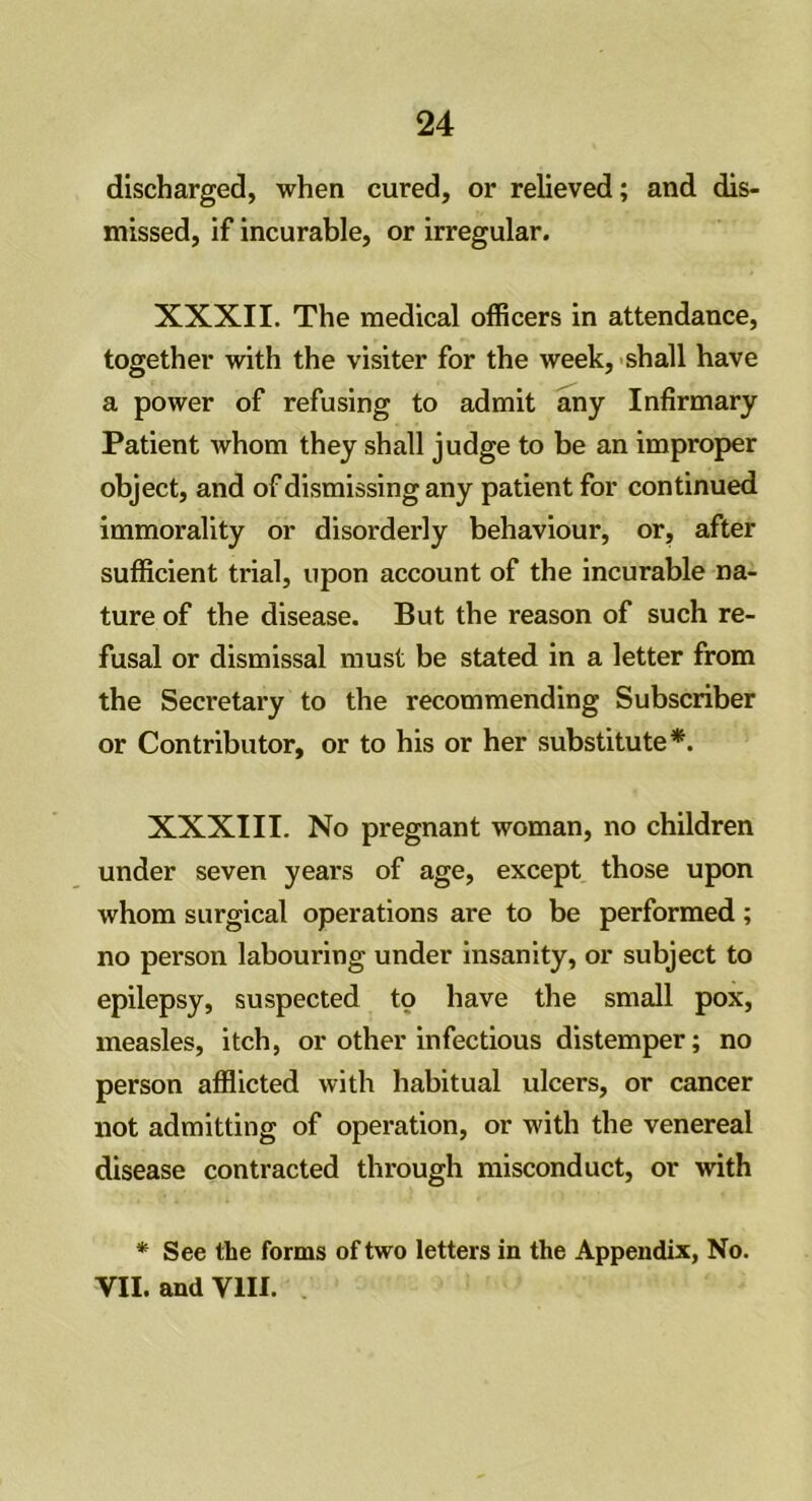 discharged, when cured, or relieved; and dis- missed, if incurable, or irregular. XXXII. The medical officers in attendance, together with the visiter for the week, shall have a power of refusing to admit any Infirmary Patient whom they shall judge to be an improper object, and of dismissing any patient for continued immorality or disorderly behaviour, or, after sufficient trial, upon account of the incurable na- ture of the disease. But the reason of such re- fusal or dismissal must be stated in a letter from the Secretary to the recommending Subscriber or Contributor, or to his or her substitute*. XXXIII. No pregnant woman, no children under seven years of age, except those upon whom surgical operations are to be performed ; no person labouring under insanity, or subject to epilepsy, suspected to have the small pox, measles, itch, or other infectious distemper; no person afflicted with habitual ulcers, or cancer not admitting of operation, or with the venereal disease contracted through misconduct, or with * See the forms of two letters in the Appendix, No. VII. and VIII.