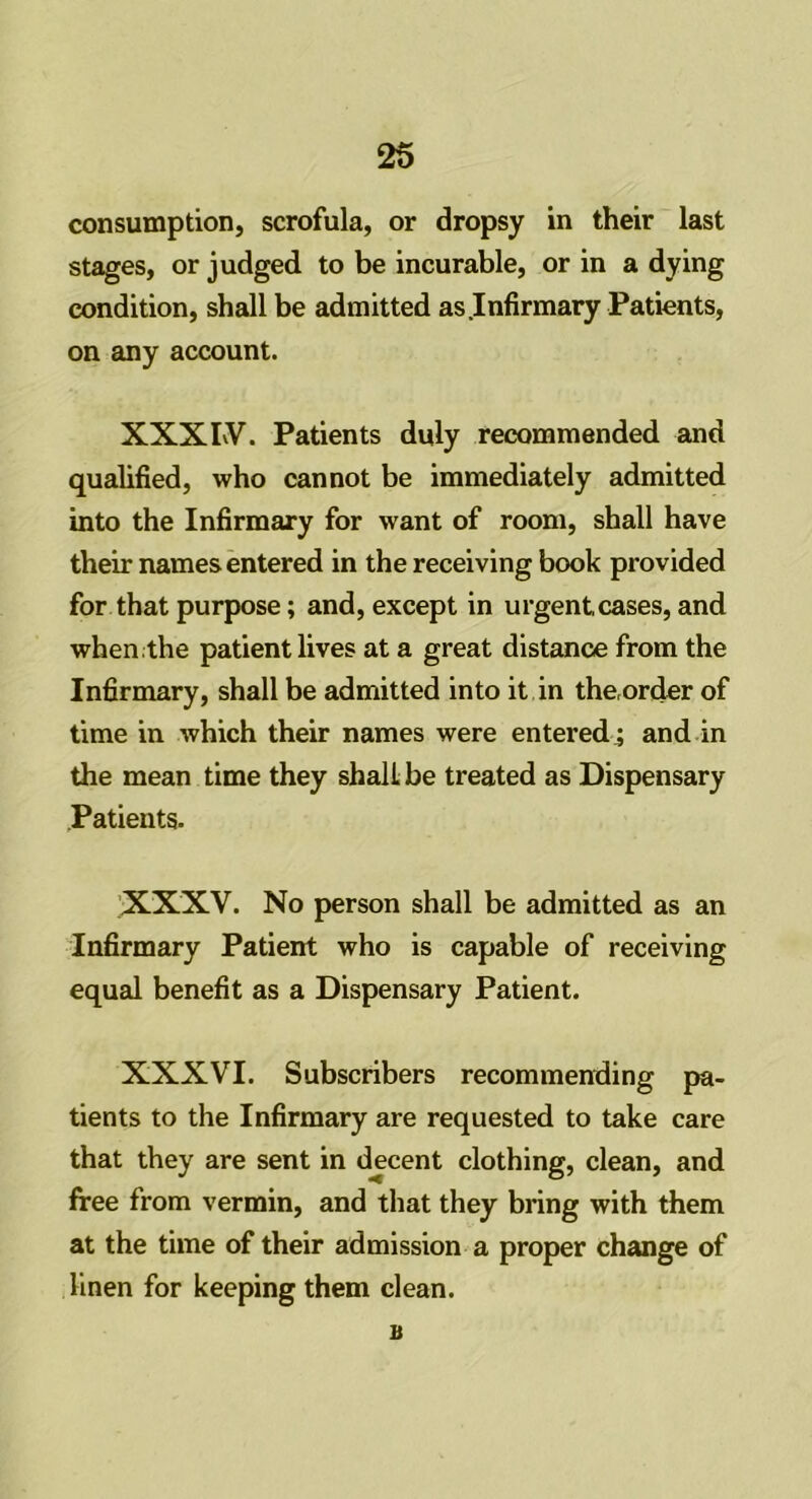 consumption, scrofula, or dropsy in their last stages, or judged to be incurable, or in a dying condition, shall be admitted as Infirmary Patients, on any account. XXXIV. Patients duly recommended and qualified, who cannot be immediately admitted into the Infirmary for want of room, shall have their names entered in the receiving book provided for that purpose; and, except in urgent,cases, and when .the patient lives at a great distance from the Infirmary, shall be admitted into it in the,order of time in which their names were entered ; and in the mean time they shall, be treated as Dispensary Patients. XXXV. No person shall be admitted as an Infirmary Patient who is capable of receiving equal benefit as a Dispensary Patient. XXXVI. Subscribers recommending pa- tients to the Infirmary are requested to take care that they are sent in decent clothing, clean, and free from vermin, and that they bring with them at the time of their admission a proper change of linen for keeping them clean. a