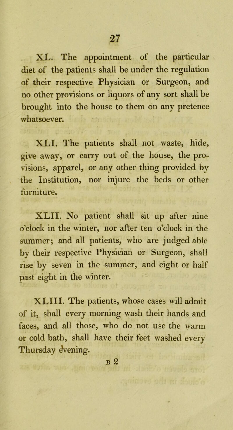 XL. The appointment of the particular diet of the patients shall be under the regulation of their respective Physician or Surgeon, and no other provisions or liquors of any sort shall be brought into the house to them on any pretence whatsoever. XLI. The patients shall not waste, hide, give away, or carry out of the house, the pro- visions, apparel, or any other thing provided by the Institution, nor injure the beds or other furniture. XLI I. No patient shall sit up after nine o’clock in the winter, nor after ten o’clock in the summer; and all patients, who are judged able by their respective Physician or Surgeon, shall rise by seven in the summer, and eight or half past eight in the winter. XLIII. The patients, whose cases will admit of it, shall every morning wash their hands and faces, and all those, who do not use the warm or cold bath, shall have their feet washed every Thursday Evening.