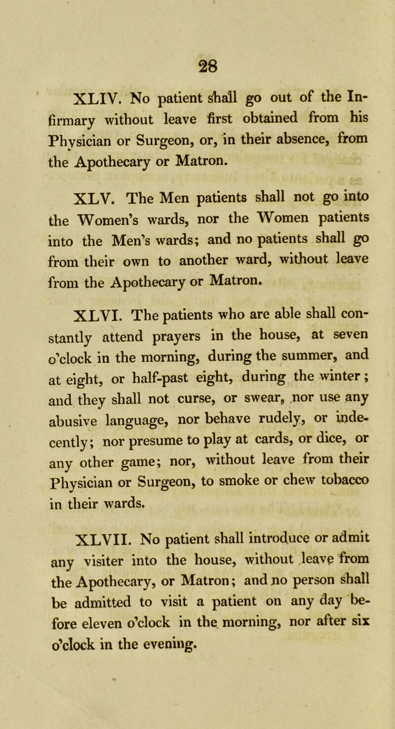 XLIV. No patient shall go out of the In- firmary without leave first obtained from his Physician or Surgeon, or, in their absence, from the Apothecary or Matron. XLV. The Men patients shall not go into the Women’s wards, nor the Women patients into the Men’s wards; and no patients shall go from their own to another ward, without leave from the Apothecary or Matron. XLYI. The patients who are able shall con- stantly attend prayers in the house, at seven o’clock in the morning, during the summer, and at eight, or half-past eight, during the winter; and they shall not curse, or swear, nor use any abusive language, nor behave rudely, or inde- cently; nor presume to play at cards, or dice, or any other game; nor, without leave from their Physician or Surgeon, to smoke or chew tobacco in their wards. XLVII. No patient shall introduce or admit any visiter into the house, without leave from the Apothecary, or Matron; and no person shall be admitted to visit a patient on any day be- fore eleven o’clock in the morning, nor after six o’clock in the evening.