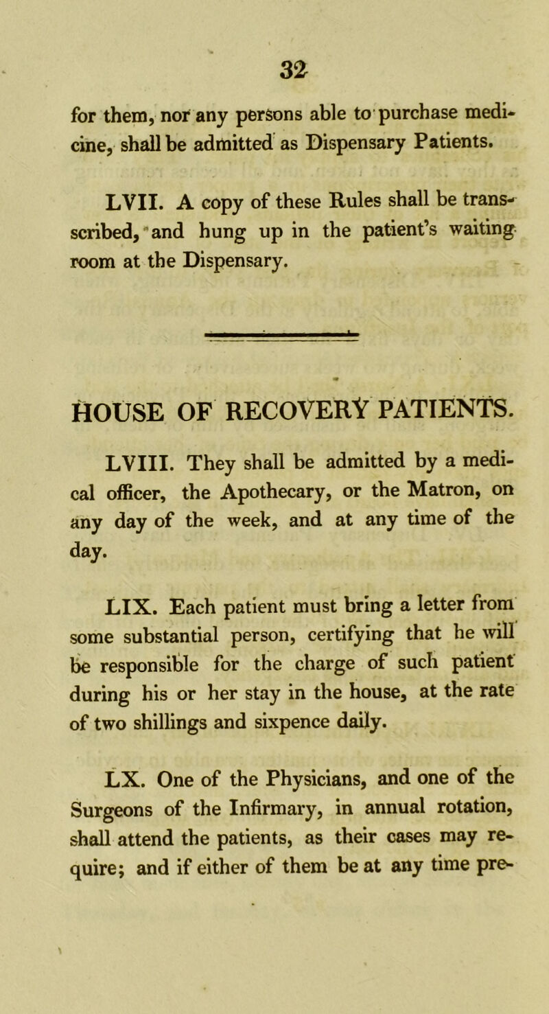 for them, nor any persons able to purchase medi- cine, shall be admitted as Dispensary Patients. LVII. A copy of these Rules shall be trans- scribed,' and hung up in the patient’s waiting room at the Dispensary. HOUSE OF RECOVERY PATIENTS. LVIII. They shall be admitted by a medi- cal officer, the Apothecary, or the Matron, on any day of the week, and at any time of the day. LIX. Each patient must bring a letter from some substantial person, certifying that he will be responsible for the charge of such patient during his or her stay in the house, at the rate of two shillings and sixpence daily. LX. One of the Physicians, and one of the Surgeons of the Infirmary, in annual rotation, shall attend the patients, as their cases may re- quire; and if either of them be at any time pre-