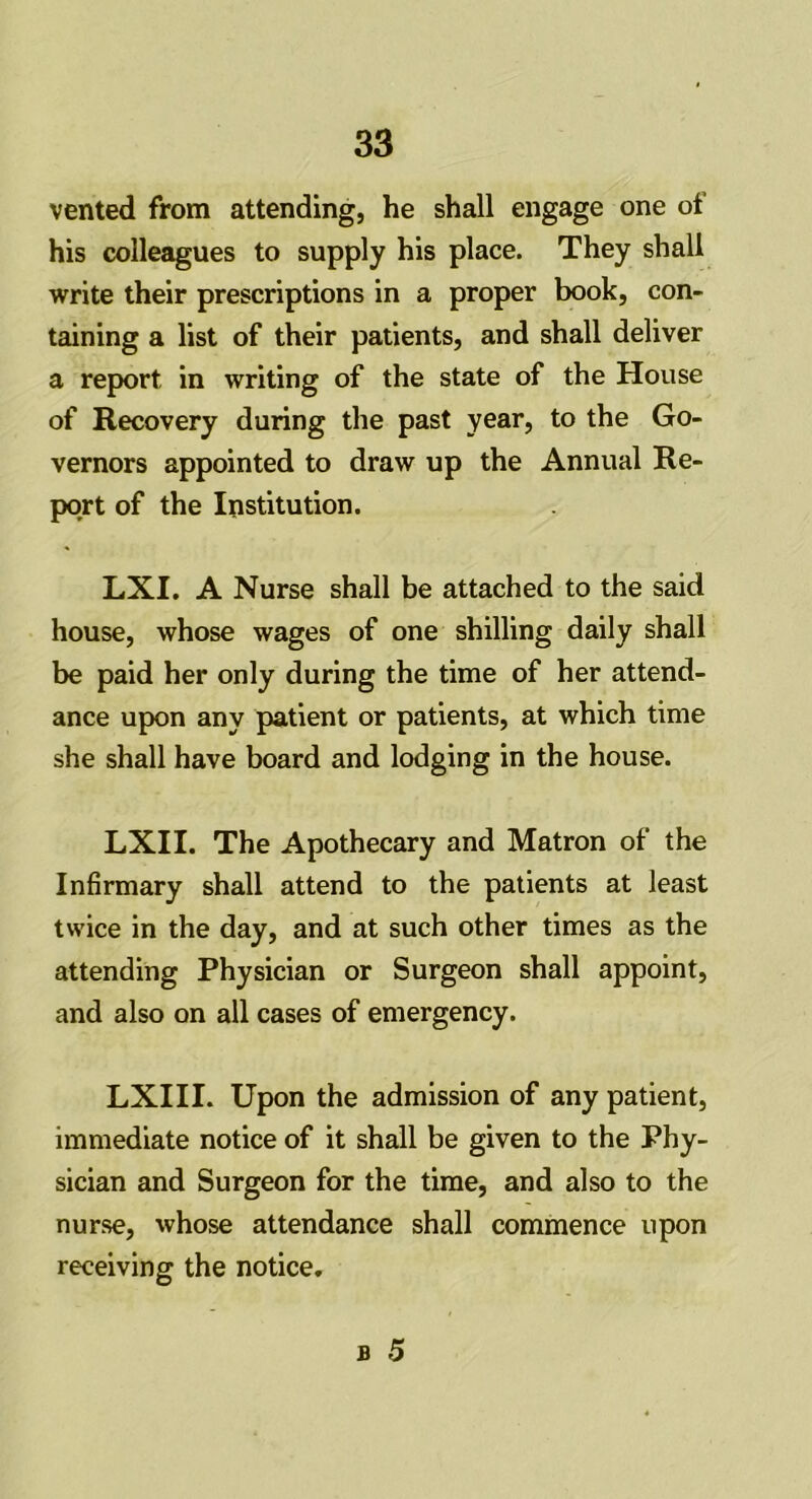 vented from attending, he shall engage one of his colleagues to supply his place. They shall write their prescriptions in a proper book, con- taining a list of their patients, and shall deliver a report in writing of the state of the House of Recovery during the past year, to the Go- vernors appointed to draw up the Annual Re- port of the Institution. LXI. A Nurse shall be attached to the said house, whose wages of one shilling daily shall be paid her only during the time of her attend- ance upon any patient or patients, at which time she shall have board and lodging in the house. LXII. The Apothecary and Matron of the Infirmary shall attend to the patients at least twice in the day, and at such other times as the attending Physician or Surgeon shall appoint, and also on all cases of emergency. LXIII. Upon the admission of any patient, immediate notice of it shall be given to the Phy- sician and Surgeon for the time, and also to the nurse, whose attendance shall commence upon receiving the notice.