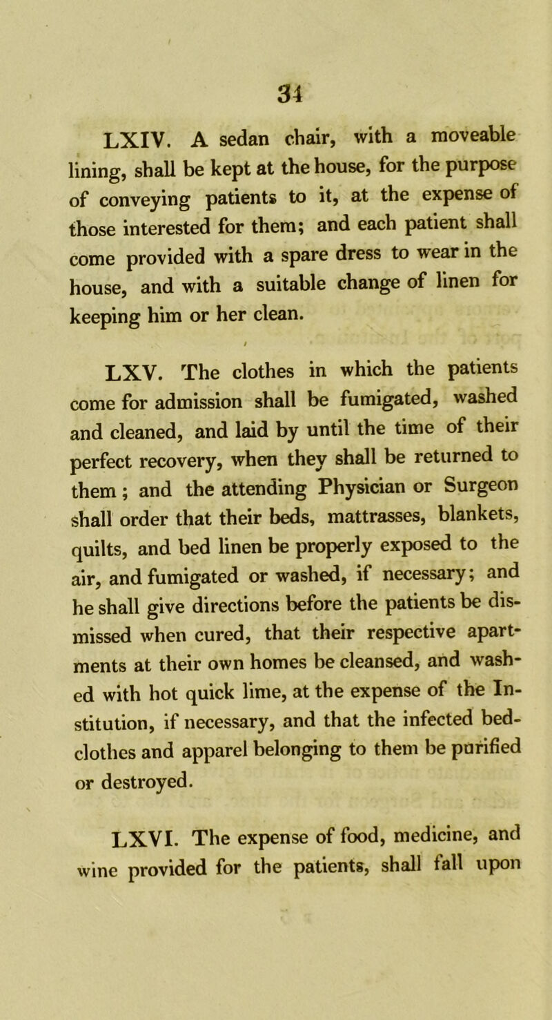 LXIV. A sedan chair, with a moveable lining, shall be kept at the house, for the purpose of conveying patients to it, at the expense of those interested for them; and each patient shall come provided with a spare dress to wear in the house, and with a suitable change of linen for keeping him or her clean. LXV. The clothes in which the patients come for admission shall be fumigated, washed and cleaned, and laid by until the time of their perfect recovery, when they shall be returned to them; and the attending Physician or Surgeon shall order that their beds, mattrasses, blankets, quilts, and bed linen be properly exposed to the air, and fumigated or washed, if necessary; and he shall give directions before the patients be dis- missed when cured, that their respective apart- ments at their own homes be cleansed, and wash- ed with hot quick lime, at the expense of the In- stitution, if necessary, and that the infected bed- clothes and apparel belonging to them be purified or destroyed. LXVI. The expense of food, medicine, and wine provided for the patients, shall tall upon