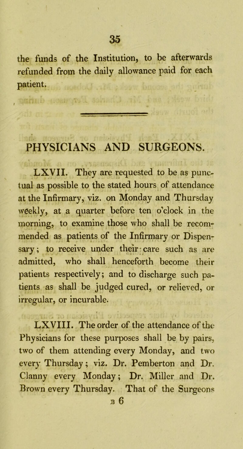 the funds of the Institution, to be afterwards refunded from the daily allowance paid for each patient. PHYSICIANS AND SURGEONS. LXVII. They are requested to be as punc- tual as possible to the stated hours of attendance at the Infirmary, viz. on Monday and Thursday weekly, at a quarter before ten o’clock in the morning, to examine those who shall be recom- mended as patients of the Infirmary or Dispen- sary; to receive under their care such as are admitted, who shall henceforth become their patients respectively; and to discharge such pa- tients as shall be judged cured, or relieved, or irregular, or incurable. LXVIII. The order of the attendance of the Physicians for these purposes shall be by pairs, two of them attending every Monday, and two every Thursday; viz. Dr. Pemberton and Dr. Clanny every Monday; Dr. Miller and Dr. Brown every Thursday. That of the Surgeons