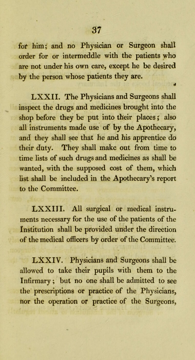 for him; and no Physician or Surgeon shall order for or intermeddle with the patients who are not under his own care, except he be desired by the person whose patients they are. 4 LXXII. The Physicians and Surgeons shall inspect the drugs and medicines brought into the shop before they be put into their places; also all instruments made use of by the Apothecary, and they shall see that he and his apprentice do their duty. They shall make out from time to time lists of such drugs and medicines as shall be wanted, with the supposed cost of them, which list shall be included in the Apothecary’s report to the Committee. LXXIII. All surgical or medical instru- ments necessary for the use of the patients of the Institution shall be provided under the direction of the medical officers by order of the Committee. LXXIV. Physicians and Surgeons shall be allowed to take their pupils with them to the Infirmary; but no one shall be admitted to see the prescriptions or practice of the Physicians, nor the operation or practice of the Surgeons,