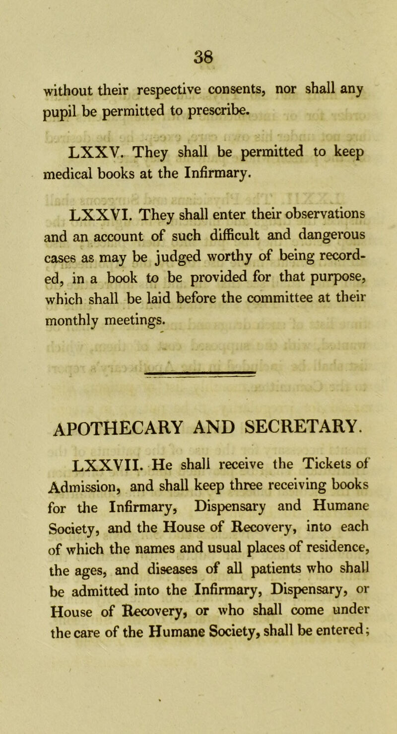 without their respective consents, nor shall any pupil be permitted to prescribe. LXXV. They shall be permitted to keep medical books at the Infirmary. LXXVI. They shall enter their observations and an account of such difficult and dangerous cases as may be judged worthy of being record- ed, in a book to be provided for that purpose, which shall be laid before the committee at their monthly meetings. apothecary and secretary. LXXVII. He shall receive the Tickets of Admission, and shall keep three receiving books for the Infirmary, Dispensary and Humane Society, and the House of Recovery, into each of which the names and usual places of residence, the ages, and diseases of all patients who shall be admitted into the Infirmary, Dispensary, or House of Recovery, or who shall come under the care of the Humane Society, shall be entered;