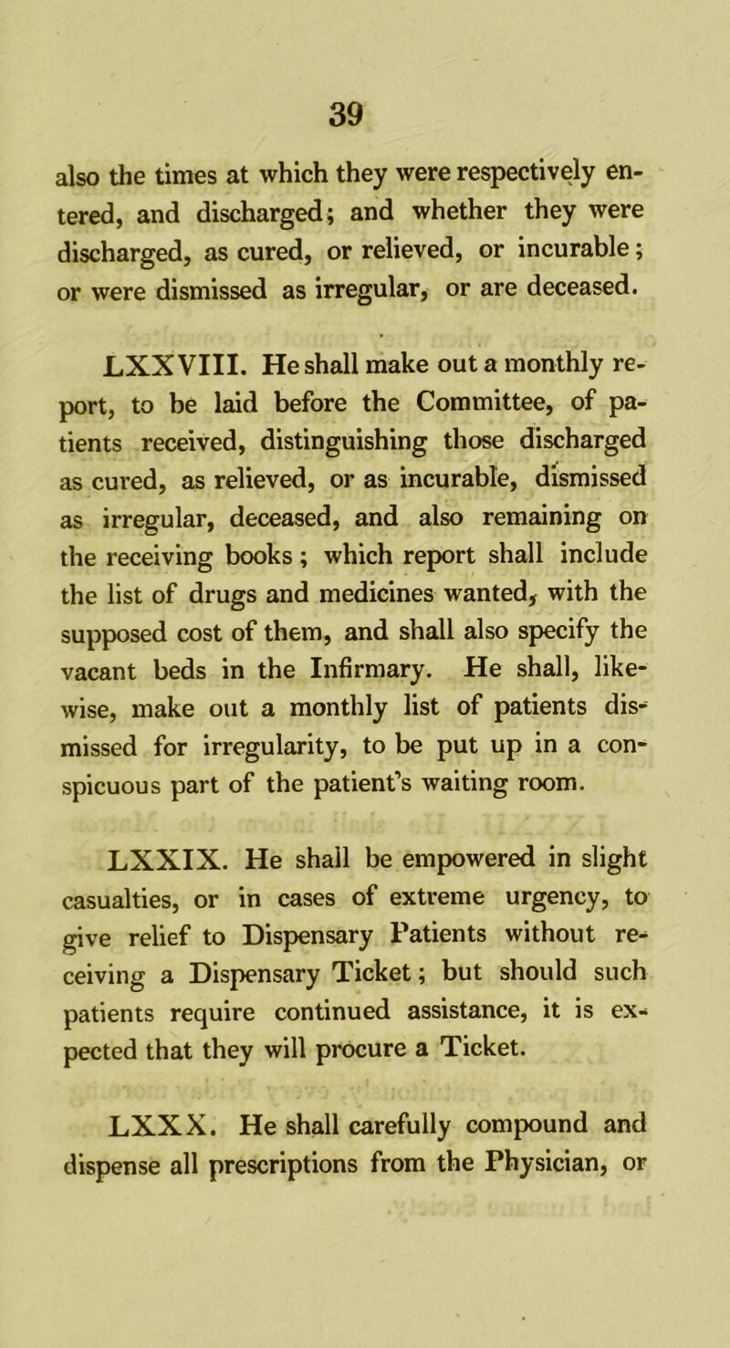 also the times at which they were respectively en- tered, and discharged; and whether they were discharged, as cured, or relieved, or incurable; or were dismissed as irregular, or are deceased. LXX VIII. He shall make out a monthly re- port, to be laid before the Committee, of pa- tients received, distinguishing those discharged as cured, as relieved, or as incurable, dismissed as irregular, deceased, and also remaining on the receiving books; which report shall include the list of drugs and medicines wanted, with the supposed cost of them, and shall also specify the vacant beds in the Infirmary. He shall, like- wise, make out a monthly list of patients dis- missed for irregularity, to be put up in a con- spicuous part of the patient’s waiting room. LXXIX. He shall be empowered in slight casualties, or in cases of extreme urgency, to give relief to Dispensary Patients without re- ceiving a Dispensary Ticket; but should such patients require continued assistance, it is ex- pected that they will procure a Ticket. LXXX. He shall carefully compound and dispense all prescriptions from the Physician, or