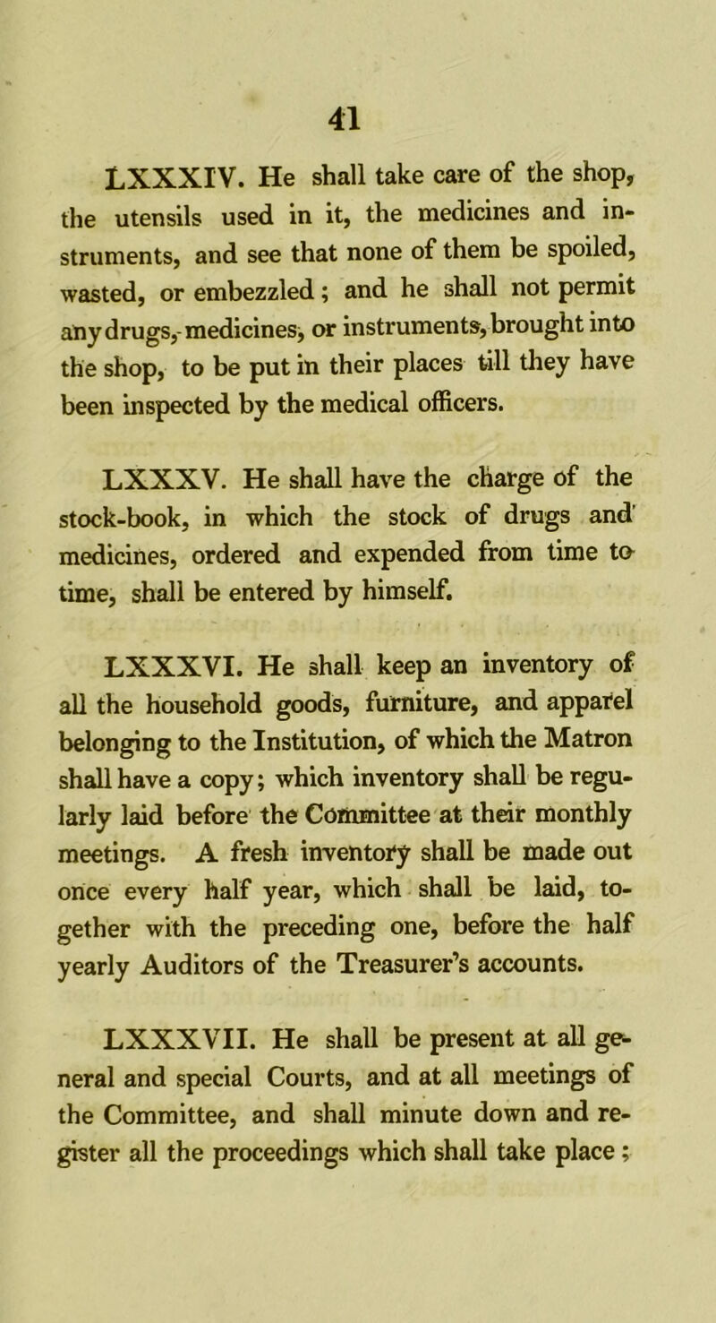 LXXXIV. He shall take care of the shop, the utensils used in it, the medicines and in- struments, and see that none of them be spoiled, wasted, or embezzled; and he shall not permit ally drugs, medicines, or instruments, brought into the shop, to be put in their places till they have been inspected by the medical officers. LXXXV. He shall have the charge of the stock-book, in which the stock of drugs and’ medicines, ordered and expended from time to time, shall be entered by himself. LXXXVI. He shall keep an inventory of all the household goods, furniture, and apparel belonging to the Institution, of which the Matron shall have a copy; which inventory shall be regu- larly laid before the Committee at their monthly meetings. A fresh inventory shall be made out once every half year, which shall be laid, to- gether with the preceding one, before the half yearly Auditors of the Treasurer’s accounts. LXXXVII. He shall be present at all ge- neral and special Courts, and at all meetings of the Committee, and shall minute down and re- gister all the proceedings which shall take place;