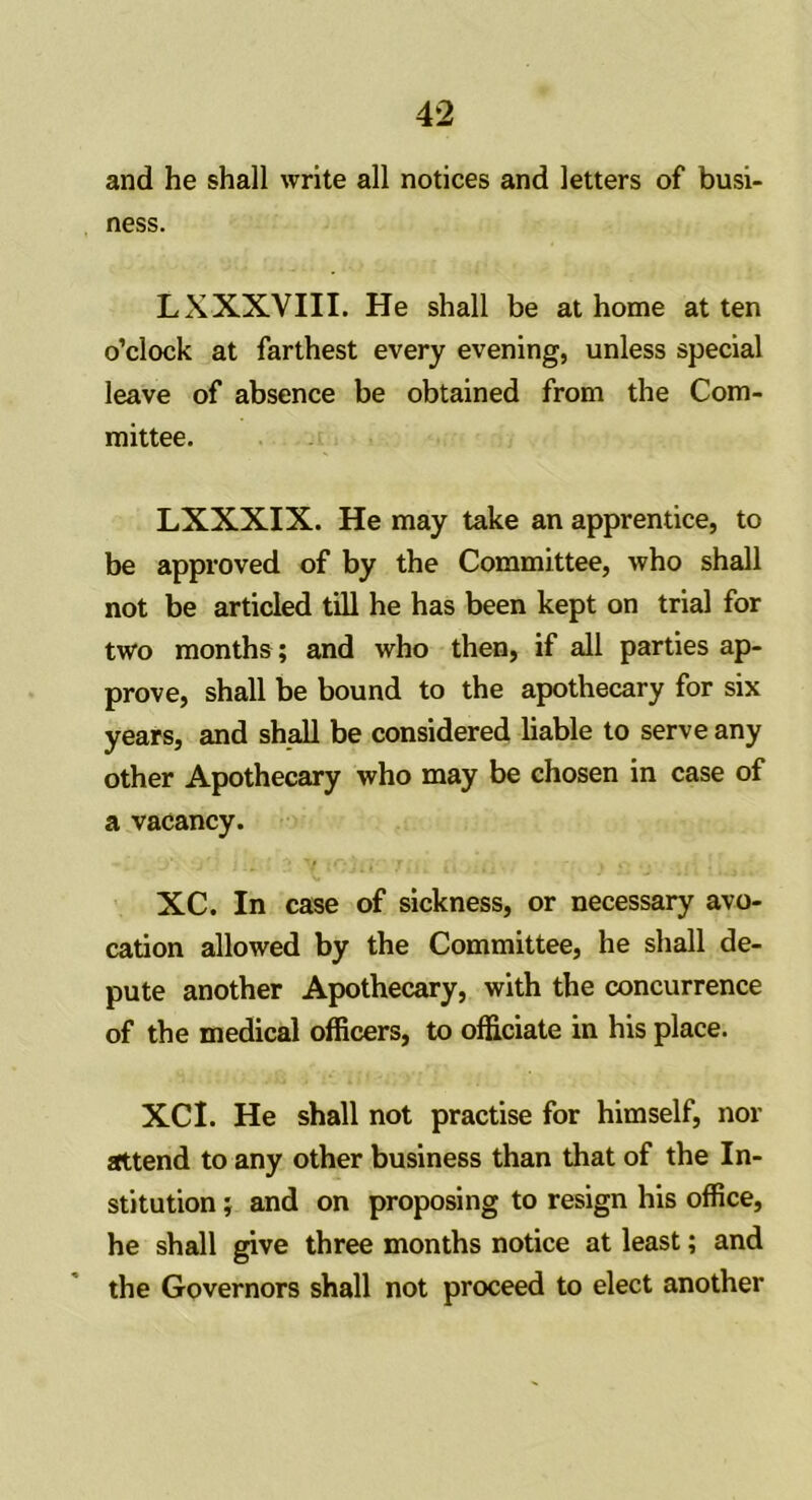 and he shall write all notices and letters of busi- ness. LXXXVIII. He shall be at home at ten o’clock at farthest every evening, unless special leave of absence be obtained from the Com- mittee. LXXXIX. He may take an apprentice, to be approved of by the Committee, who shall not be articled till he has been kept on trial for two months; and who then, if all parties ap- prove, shall be bound to the apothecary for six years, and shall be considered liable to serve any other Apothecary who may be chosen in case of a vacancy. XC. In case of sickness, or necessary avo- cation allowed by the Committee, he shall de- pute another Apothecary, with the concurrence of the medical officers, to officiate in his place. XCI. He shall not practise for himself, nor attend to any other business than that of the In- stitution ; and on proposing to resign his office, he shall give three months notice at least; and the Governors shall not proceed to elect another