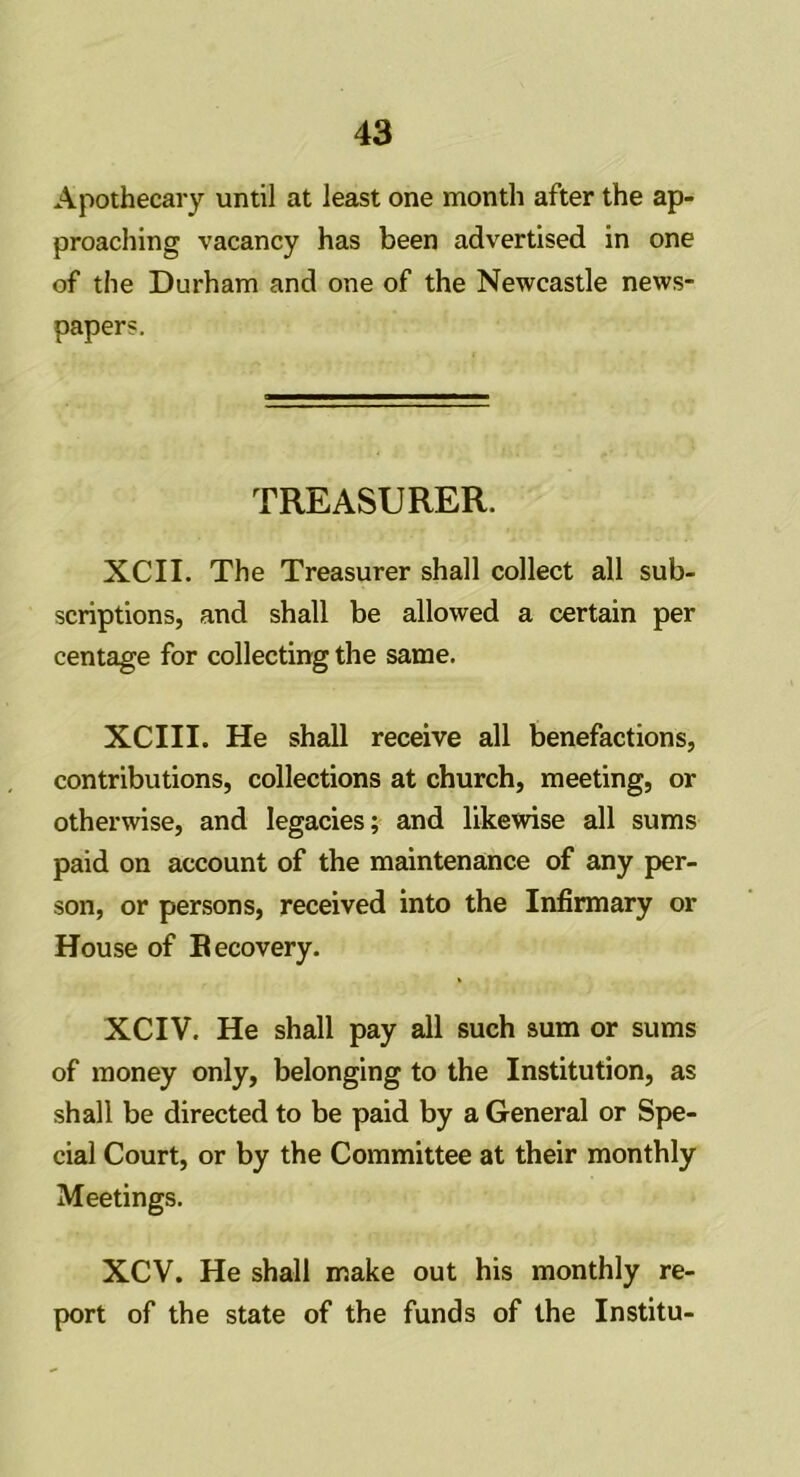 Apothecary until at least one month after the ap- proaching vacancy has been advertised in one of the Durham and one of the Newcastle news- papers. TREASURER. XCII. The Treasurer shall collect all sub- scriptions, and shall be allowed a certain per centage for collecting the same. XCIII. He shall receive all benefactions, contributions, collections at church, meeting, or otherwise, and legacies; and likewise all sums paid on account of the maintenance of any per- son, or persons, received into the Infirmary or House of Recovery. XCIV. He shall pay all such sum or sums of money only, belonging to the Institution, as shall be directed to be paid by a General or Spe- cial Court, or by the Committee at their monthly Meetings. XCV. He shall make out his monthly re- port of the state of the funds of the Institu-