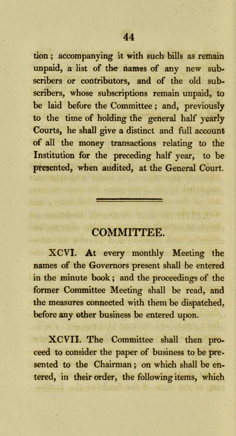 tion; accompanying it with such bills as remain unpaid, a list of the names of any new sub- scribers or contributors, and of the old sub- scribers, whose subscriptions remain unpaid, to be laid before the Committee; and, previously to the time of holding the general half yearly Courts, he shall give a distinct and full account of all the money transactions relating to the Institution for the preceding half year, to be presented, when audited, at the General Court. COMMITTEE. XCVI. At every monthly Meeting the names of the Governors present shall be entered in the minute book; and the proceedings of the former Committee Meeting shall be read, and the measures connected with them be dispatched, before any other business be entered upon. XCVII. The Committee shall then pro- ceed to consider the paper of business to be pre- sented to the Chairman; on which shall be en- tered, in their order, the following items, which