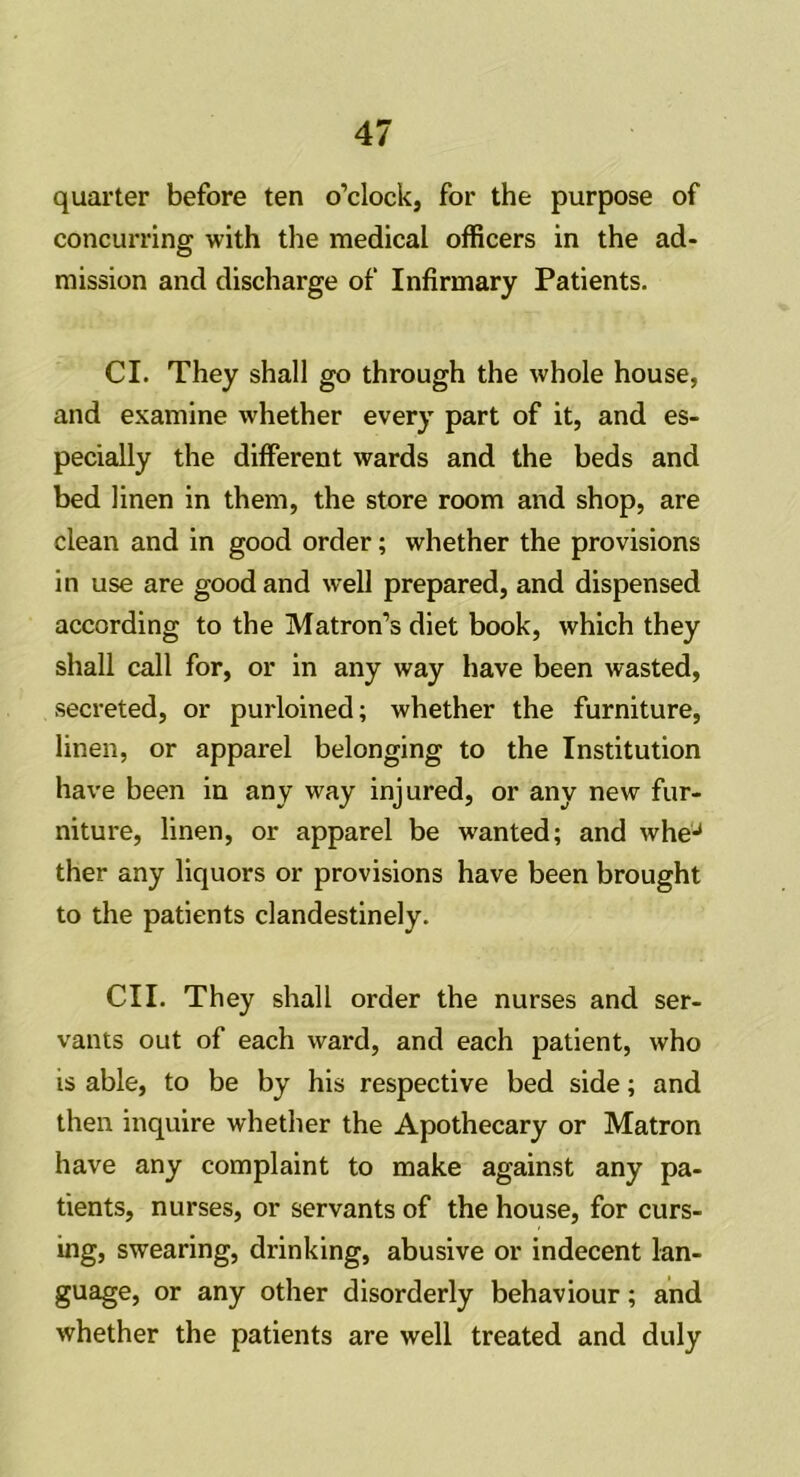 quarter before ten o’clock, for the purpose of concurring with the medical officers in the ad- mission and discharge of Infirmary Patients. Cl. They shall go through the whole house, and examine whether every part of it, and es- pecially the different wards and the beds and bed linen in them, the store room and shop, are clean and in good order; whether the provisions in use are good and well prepared, and dispensed according to the Matron’s diet book, which they shall call for, or in any way have been wasted, secreted, or purloined; whether the furniture, linen, or apparel belonging to the Institution have been in any way injured, or any new fur- niture, linen, or apparel be wanted; and wheJ ther any liquors or provisions have been brought to the patients clandestinely. CII. They shall order the nurses and ser- vants out of each ward, and each patient, who is able, to be by his respective bed side; and then inquire whether the Apothecary or Matron have any complaint to make against any pa- tients, nurses, or servants of the house, for curs- ing, swearing, drinking, abusive or indecent lan- guage, or any other disorderly behaviour; and whether the patients are well treated and duly