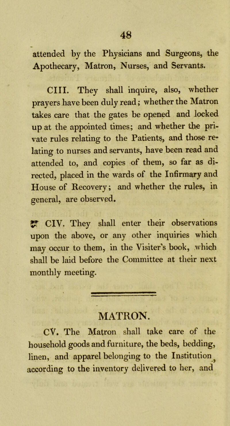 attended by the Physicians and Surgeons, the Apothecary, Matron, Nurses, and Servants. CIII. They shall inquire, also, whether prayers have been duly read; whether the Matron takes care that the gates be opened and locked up at the appointed times; and whether the pri- vate rules relating to the Patients, and those re- lating to nurses and servants, have been read and attended to, and copies of them, so far as di- rected, placed in the wards of the Infirmary and House of Recovery; and whether the rules, in general, are observed. gf CIV. They shall enter their observations upon the above, or any other inquiries which may occur to them, in the Visiter’s book, which shall be laid before the Committee at their next monthly meeting. MATRON. CV. The Matron shall take care of the household goods and furniture, the beds, bedding, linen, and apparel belonging to the Institution according to the inventory delivered to her, and