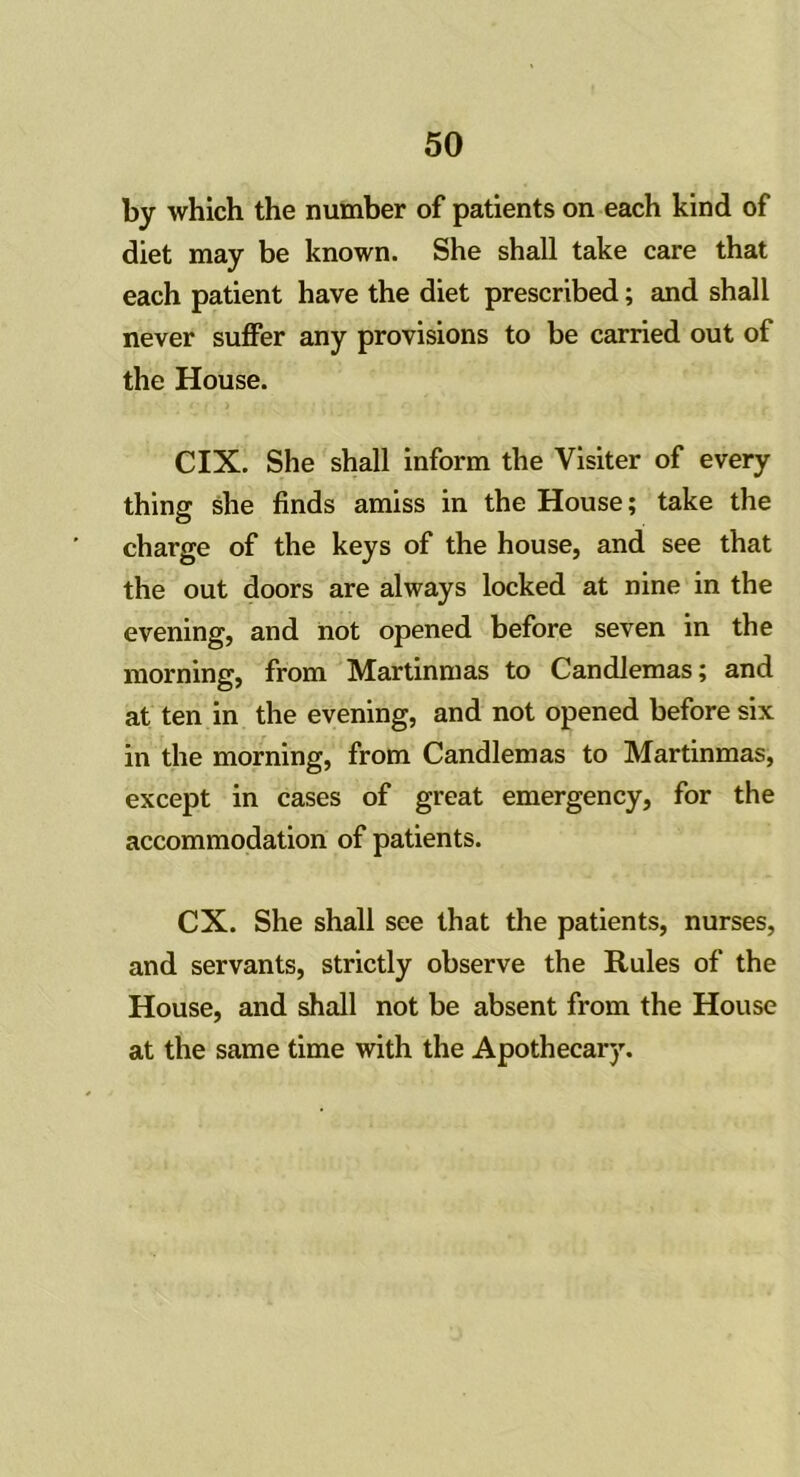 by which the number of patients on each kind of diet may be known. She shall take care that each patient have the diet prescribed; and shall never suffer any provisions to be carried out of the House. CIX. She shall inform the Visiter of every thing she finds amiss in the House; take the charge of the keys of the house, and see that the out doors are always locked at nine in the evening, and not opened before seven in the morning, from Martinmas to Candlemas; and at ten in the evening, and not opened before six in the morning, from Candlemas to Martinmas, except in cases of great emergency, for the accommodation of patients. CX. She shall see that the patients, nurses, and servants, strictly observe the Rules of the House, and shall not be absent from the House at the same time with the Apothecary.