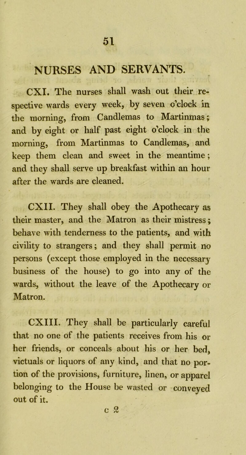 NURSES AND SERVANTS. CXI. The nurses shall wash out their re- spective wards every week, by seven o’clock in the morning, from Candlemas to Martinmas; and by eight or half past eight o’clock in the morning, from Martinmas to Candlemas, and keep them clean and sweet in the meantime; and they shall serve up breakfast within an hour after the wards are cleaned. CXII. They shall obey the Apothecary as their master, and the Matron as their mistress; behave with tenderness to the patients, and with civility to strangers; and they shall permit no persons (except those employed in the necessary business of the house) to go into any of the wards, without the leave of the Apothecary or Matron. CXIII. They shall be particularly careful that no one of the patients receives from his or her friends, or conceals about his or her bed, victuals or liquors of any kind, and that no por- tion of the provisions, furniture, linen, or apparel belonging to the House be wasted or conveyed out of it. c 2