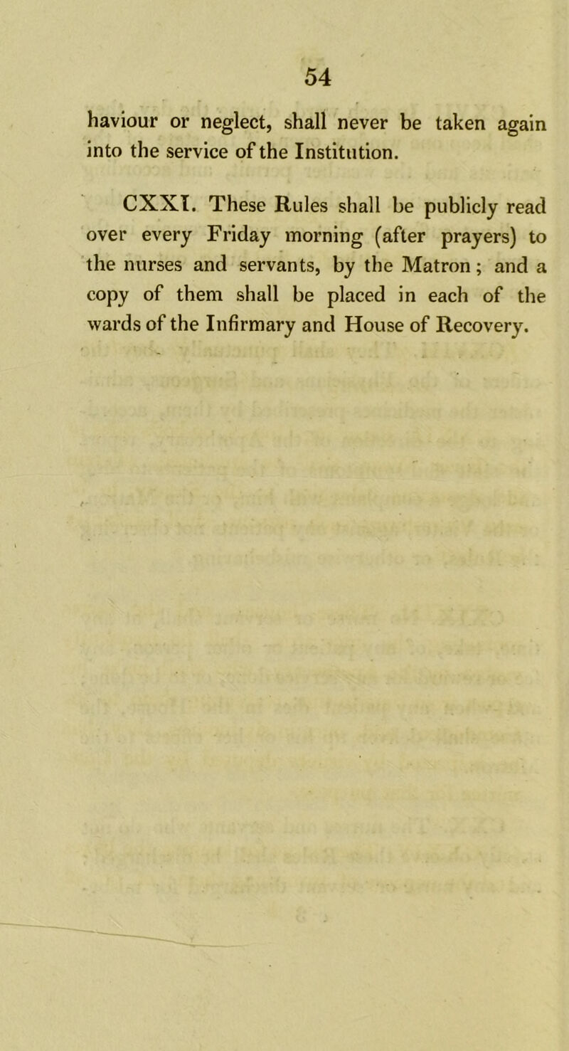 haviour or neglect, shall never be taken again into the service of the Institution. CXXI. These Rules shall be publicly read over every Friday morning (after prayers) to the nurses and servants, by the Matron; and a copy of them shall be placed in each of the wards of the Infirmary and House of Recovery.