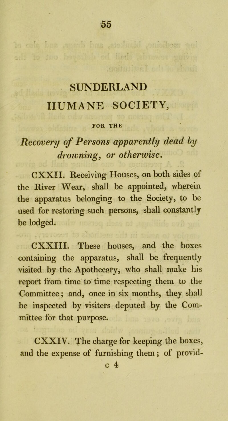 SUNDERLAND HUMANE SOCIETY, FOR THE Recovery of Persons apparently dead by dr owning, or otherwise. CXXII. Receiving Houses, on both sides of the River Wear, shall be appointed, wherein the apparatus belonging to the Society, to be used for restoring such persons, shall constantly be lodged. CXXIII. These houses, and the boxes containing the apparatus, shall be frequently visited by the Apothecary, who shall make his report from time to time respecting them to the Committee; and, once in six months, they shall be inspected by visiters deputed by the Com- mittee for that purpose. CXXIV. The charge for keeping the boxes, and the expense of furnishing them; of provid- c 4