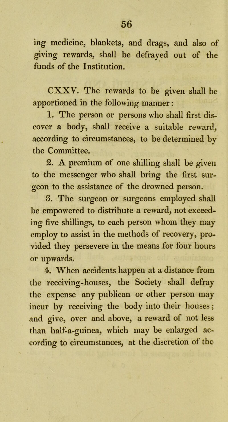 ing medicine, blankets, and drags, and also of giving rewards, shall be defrayed out of the funds of the Institution. CXXV. The rewards to be given shall be apportioned in the following manner: 1. The person or persons who shall first dis- cover a body, shall receive a suitable reward, according to circumstances, to be determined by the Committee. 2. A premium of one shilling shall be given to the messenger who shall bring the first sur- geon to the assistance of the drowned person. 3. The surgeon or surgeons employed shall be empowered to distribute a reward, not exceed- ing five shillings, to each person whom they may employ to assist in the methods of recovery, pro- vided they persevere in the means for four hours or upwards. 4. When accidents happen at a distance from the receiving-houses, the Society shall defray the expense any publican or other person may incur by receiving the body into their houses; and give, over and above, a reward of not less than half-a-guinea, which may be enlarged ac- cording to circumstances, at the discretion of the