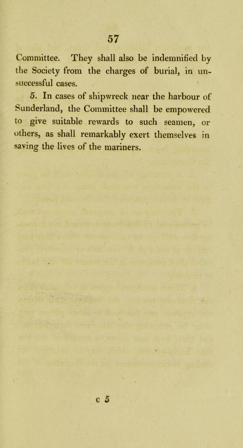 Committee. They shall also be indemnified by the Society from the charges of burial, in un- successful cases. 5. In cases of shipwreck near the harbour of Sunderland, the Committee shall be empowered to give suitable rewards to such seamen, or others, as shall remarkably exert themselves in saving the lives of the mariners.