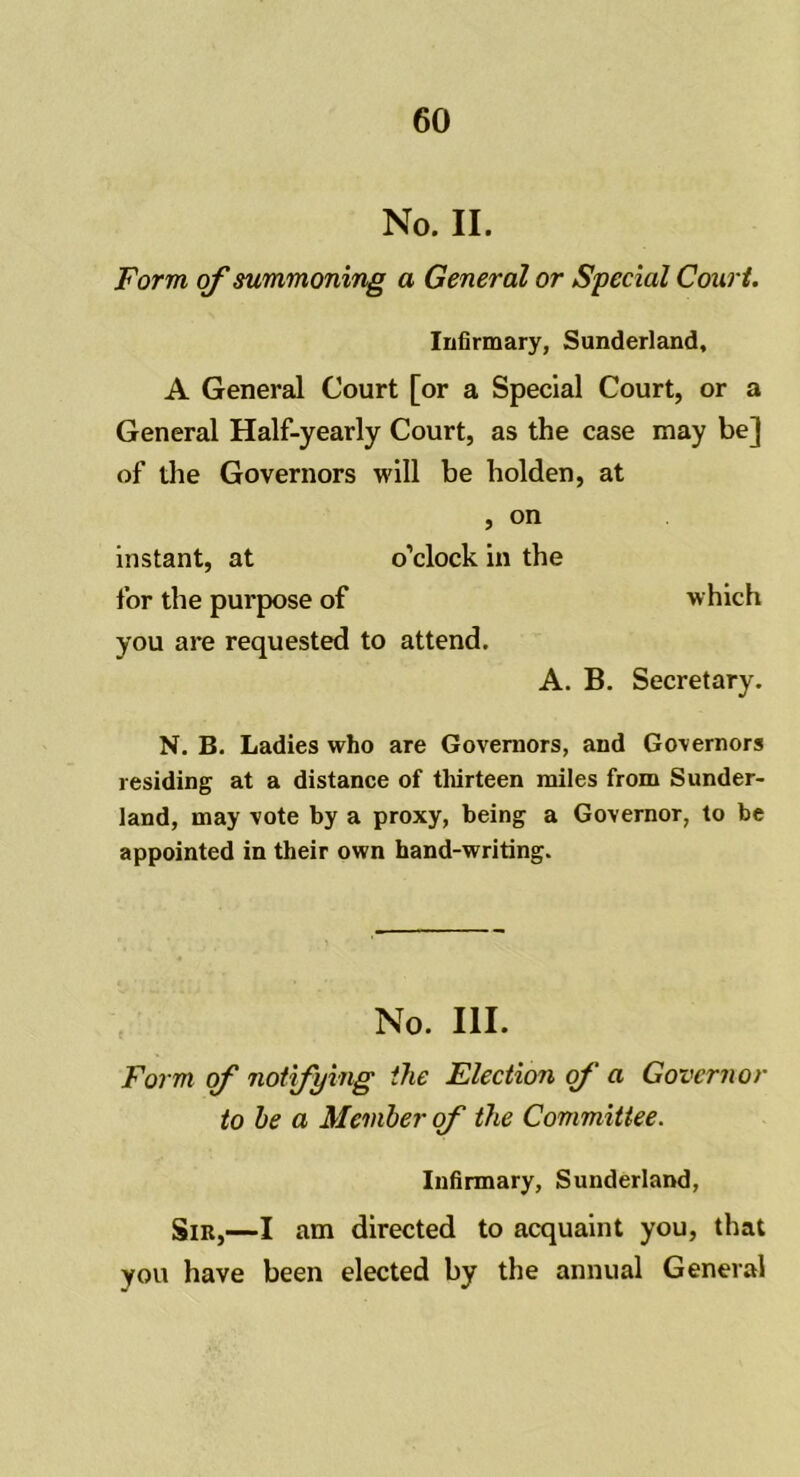 No. II. Form of summoning a General or Special Court. Infirmary, Sunderland, A General Court [or a Special Court, or a General Half-yearly Court, as the case may be] of the Governors will be holden, at , on instant, at o’clock in the for the purpose of which you are requested to attend. A. B. Secretary. N. B. Ladies who are Governors, and Governors residing at a distance of thirteen miles from Sunder- land, may vote by a proxy, being a Governor, to be appointed in their own hand-writing. No. III. Form of notifying the Election of a Governor to he a Member of the Committee. Infirmary, Sunderland, Sir,—I am directed to acquaint you, that you have been elected by the annual General