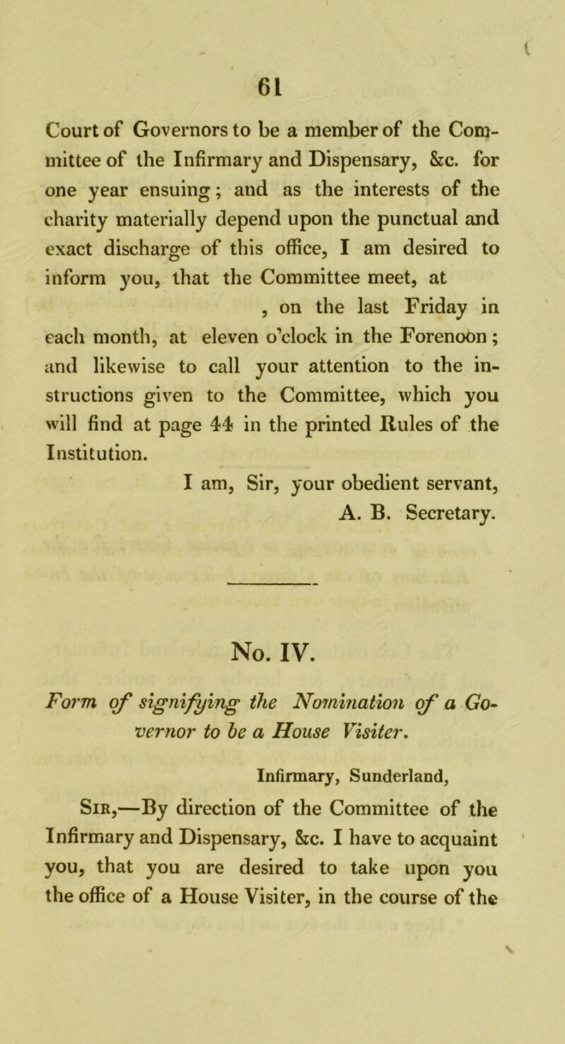 I 61 Court of Governors to be a member of the Com- mittee of the Infirmary and Dispensary, &c. for one year ensuing; and as the interests of the charity materially depend upon the punctual and exact discharge of this office, I am desired to inform you, that the Committee meet, at , on the last Friday in each month, at eleven o’clock in the Forenoon ; and likewise to call your attention to the in- structions given to the Committee, which you will find at page 44 in the printed Rules of the Institution. I am, Sir, your obedient servant, A. B. Secretary. No. IV. Form of signifying the Nomination of a Go- vernor to be a House Visiter. Infirmary, Sunderland, Sir,—By direction of the Committee of the Infirmary and Dispensary, &c. I have to acquaint you, that you are desired to take upon you the office of a House Visiter, in the course of the