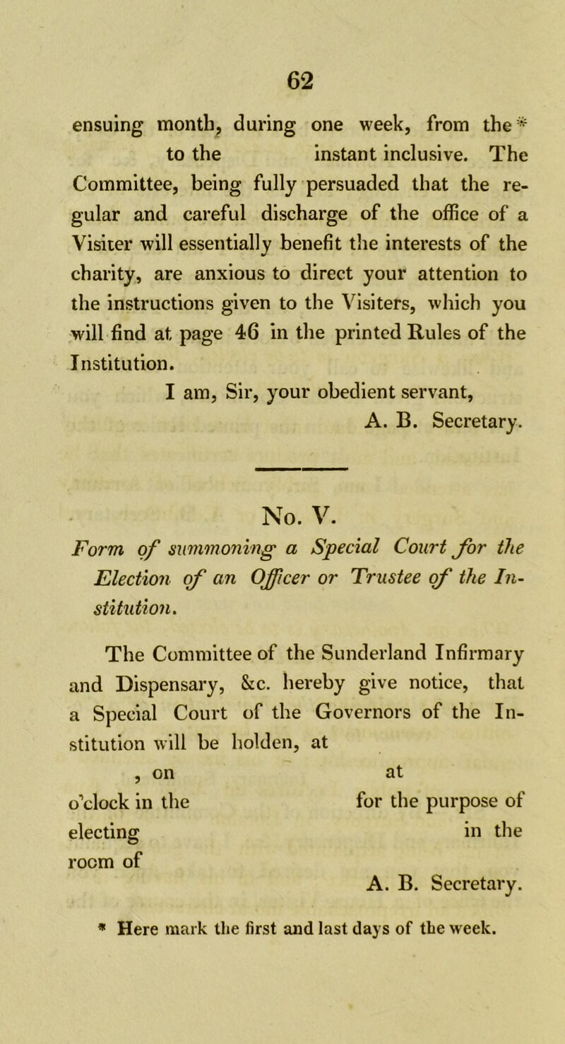 ensuing month, during one week, from the* to the instant inclusive. The Committee, being fully persuaded that the re- gular and careful discharge of the office of a Visiter will essentially benefit the interests of the charity, are anxious to direct your attention to the instructions given to the Visiters, which you will find at page 46 in the printed Rules of the Institution. I am, Sir, your obedient servant, A. B. Secretary. No. V. Form of summoning a Special Court for the Election of an Officer or Trustee of the In- stitution. The Committee of the Sunderland Infirmary and Dispensary, &c. hereby give notice, that a Special Court of the Governors of the In- stitution will be holden, at , on at o’clock in the for the purpose of electing in the room of A. B. Secretary. * Here mark the first and last days of the week.