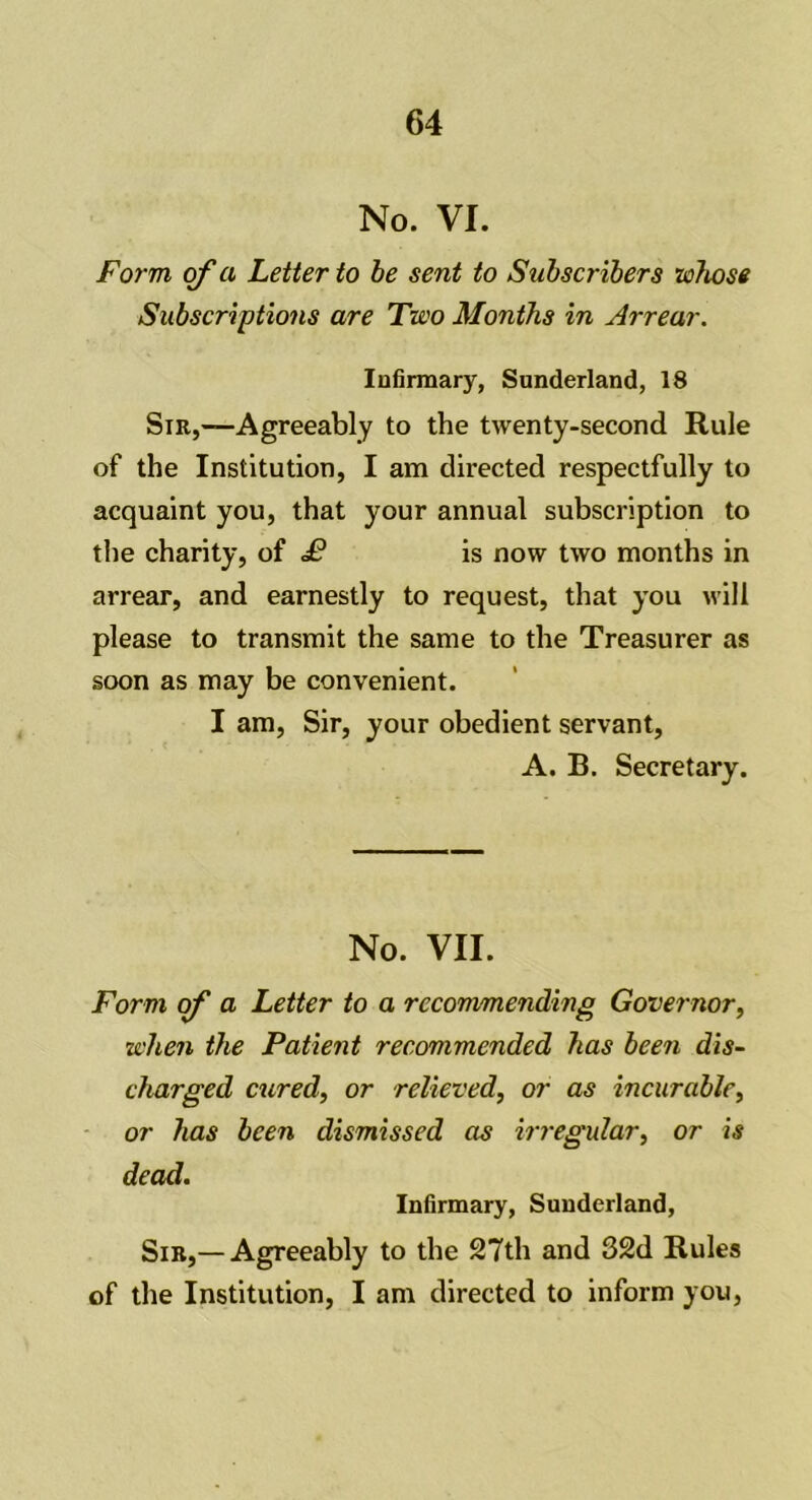 No. VI. Form of a Letter to be sent to Subscribers whose Subscriptions are Two Months in Arrear. Infirmary, Sunderland, 18 Sir,—Agreeably to the twenty-second Rule of the Institution, I am directed respectfully to acquaint you, that your annual subscription to the charity, of £ is now two months in arrear, and earnestly to request, that you will please to transmit the same to the Treasurer as soon as may be convenient. I am, Sir, your obedient servant, A. B. Secretary. No. VII. Form of a Letter to a recommending Governor, when the Patient recommended has been dis- charged cured, or relieved, or as incurable, or has been dismissed as irregular, or is dead. Infirmary, Sunderland, Sir,— Agreeably to the 27th and 32d Rules of the Institution, I am directed to inform you,