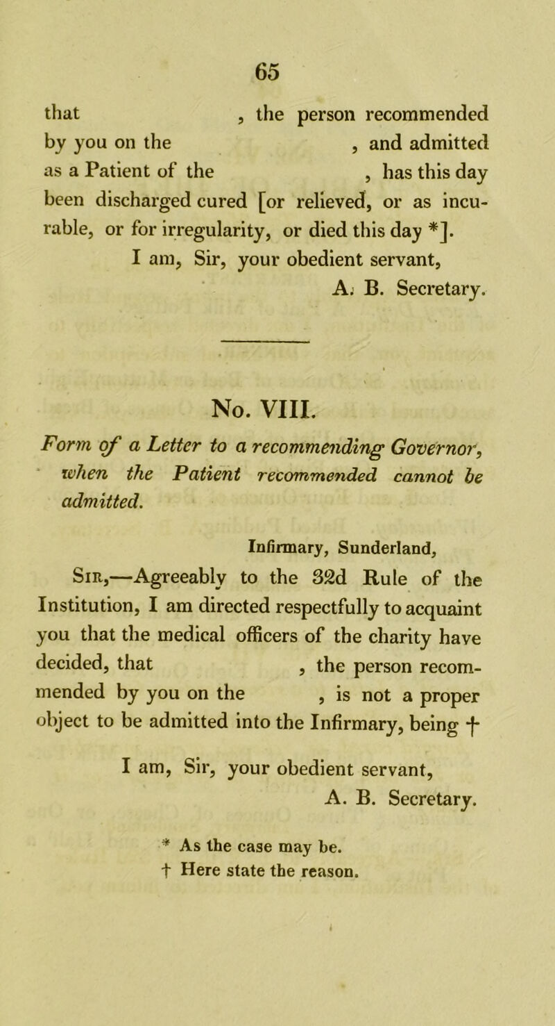 that , the person recommended by you on the , and admitted as a Patient of the , has this day been discharged cured [or relieved, or as incu- rable, or for irregularity, or died this day *]. I am, Sir, your obedient servant, A. B. Secretary. No. VIII. Form of a Letter to a recommending Governor, when the Patient recommended cannot be admitted. Infirmary, Sunderland, Sir,—Agreeably to the 32d Rule of the Institution, I am directed respectfully to acquaint you that the medical officers of the charity have decided, that , the person recom- mended by you on the , is not a proper object to be admitted into the Infirmary, being f I am, Sir, your obedient servant, A. B. Secretary. * As the case may be. t Here state the reason.