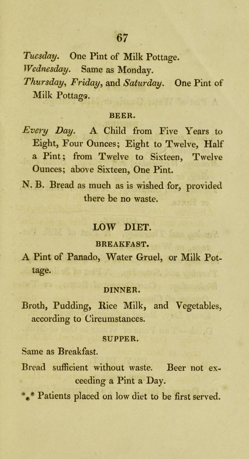 Tuesday. One Pint of Milk Pottage. Wednesday. Same as Monday. Thursday, Friday, and Saturday. One Pint of Milk Pottag®. BEER. Every Day. A Child from Five Years to Eight, Four Ounces; Eight to Twelve, Half a Pint; from Twelve to Sixteen, Twelve Ounces; above Sixteen, One Pint. N. B. Bread as much as is wished for, provided there be no waste. LOW DIET. BREAKFAST. A Pint of Panado, Water Gruel, or Milk Pot- tage. DINNER. Broth, Pudding, Rice Milk, and Vegetables, according to Circumstances. SUPPER. Same as Breakfast. Bread sufficient without waste. Beer not ex- ceeding a Pint a Day. *#* Patients placed on low diet to be first served.