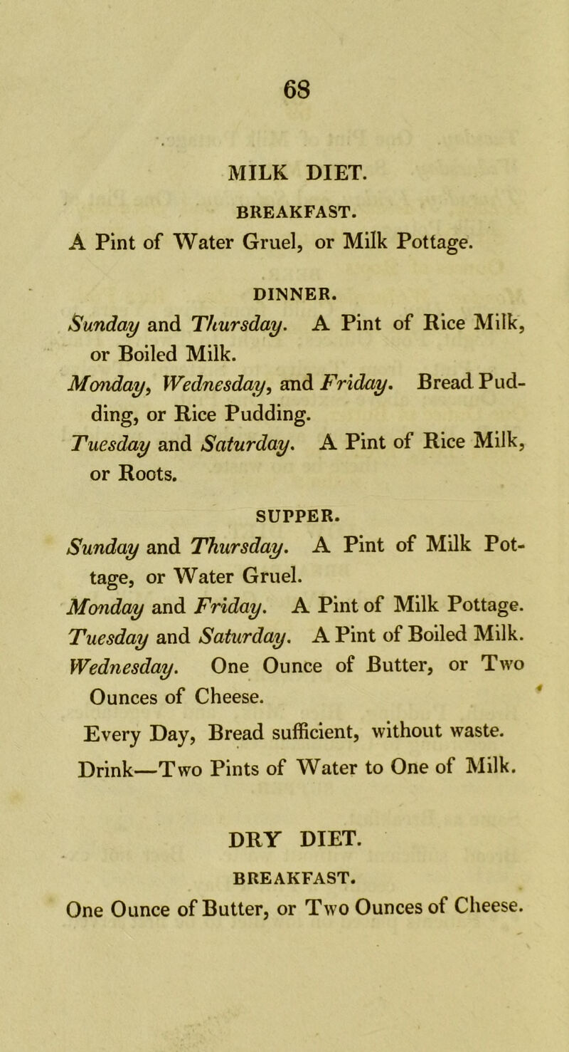 MILK DIET. BREAKFAST. A Pint of Water Gruel, or Milk Pottage. DINNER. Sunday and Thursday. A Pint of Rice Milk, or Boiled Milk. Monday, Wednesday, and Friday. Bread Pud- ding, or Rice Pudding. Tuesday and Saturday. A Pint of Rice Milk, or Roots. SUPPER. Sunday and Thursday. A Pint of Milk Pot- tage, or Water Gruel. Monday and Friday. A Pint of Milk Pottage. Tuesday and Saturday. A Pint of Boiled Milk. Wednesday. One Ounce of Butter, or Two Ounces of Cheese. Every Day, Bread sufficient, without waste. Drink—Two Pints of Water to One of Milk. DRY DIET. BREAKFAST. One Ounce of Butter, or Two Ounces of Cheese.