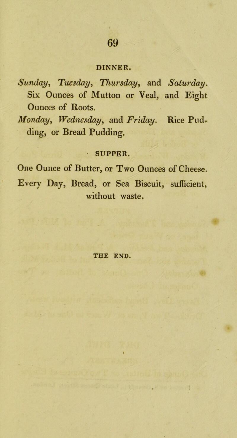 DINNER. Sunday, Tuesday, Thursday, and Saturday. Six Ounces of Mutton or Veal, and Eight Ounces of Roots. Monday, Wednesday, and Friday. Rice Pud- ding, or Bread Pudding. SUPPER. One Ounce of Butter, or Two Ounces of Cheese. Every Day, Bread, or Sea Biscuit, sufficient, without waste. THE END.