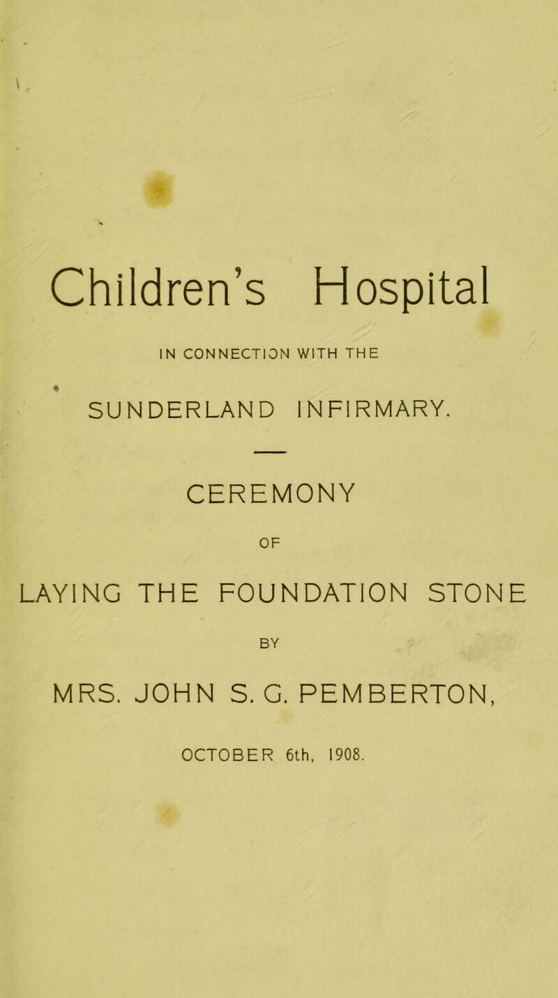 \, m Children’s Hospital IN CONNECTION WITH THE SUNDERLAND INFIRMARY. CEREMONY OF LAYING THE FOUNDATION STONE BY MRS. JOHN S. G. PEMBERTON, OCTOBER 6th, 1908.