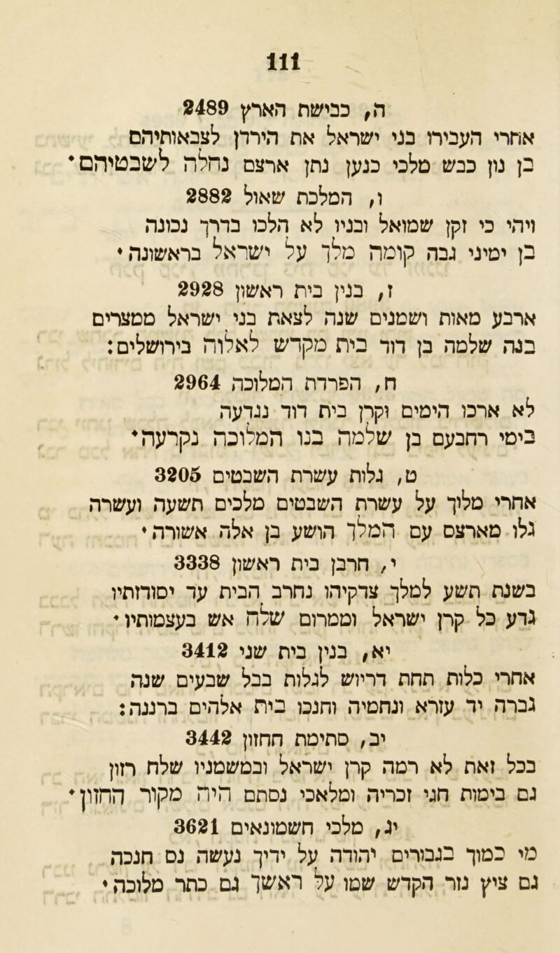 ה, כבישת הארץ 2489 אתרי העבירו בני ישראל את הירדן לצבאותיהם בן נון כבש מלכי כנען נתן ארצם נחלה לשבטיהם• ו, המלכת שאול 2882 ויהי כי זקן שמואל ובניו לא הלכו בדרך נכונה בן ימיני גבה קומה מלך על ישראל בראשונה♦ ז, בנין בית ראשון 2928 ארבע מאוח ושמנים שנה לצאת בני ישראל ממצרים בנה שלמה בן דוד בית מקדש לאלוה בירושלים: ח, הפרדת המלוכה 2964 לא ארכו הימים וקרן בית דוד נגדעה בימי רחבעם בן שלמה בנו המלוכה נקרעה• ט, גלות עשרת השבטים 3205 אחרי מלוך על עשרת השבטים מלכים תשעה ועשרה גלו מארצם עם המלך הושע בן אלה אשורה♦ י, חרבן בית ראשון 3338 בשנת תשע למלך צדקיהו נחרב הבית ער יסודותיו גדע כל קרן ישראל וממרום שלה אש בעצמותיו 4 יא, בנין בית שגי 3412 אחרי כלות תחת דריוש לגלות בבל שבעים שנה גברה יד עזרא ונחמיה וחנכו בית אלהים ברננה: יב, סתימת חחזון 3442 בכל זאת לא רמה קרן ישראל ובטשמניו שלח רזון גם בימות חגי זכריה ומלאכי נסתם היה מקור החזון• יג, מלכי חשמונאים 3621 מי במוך בגבורים יהודה על ידיך נעשה נס חנכה גם ציץ נזר הקדש שטו על ראשך גם כתר מלוכה ♦