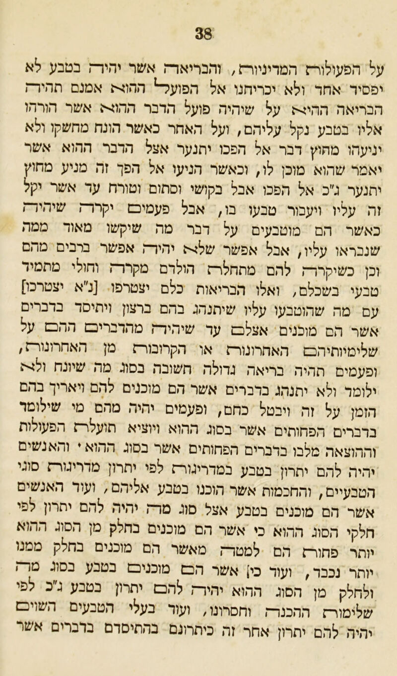 38 על הפעולורז המדיניורת, והבריאד־־ן אשר יהירה בטבע לא יפסיד אחר ולא יכריחנו אל הפועל־־1 ההוא אמנם תהירז הבריאה ההיא על שיהיה פועל הדבר ההוא אשר הורהו אליו בטבע נקל עליהם, ועל האחר כאשר הונח מהשקל ולא יניעהו מחוץ דבר אל הפכו יתנער אצל הדבר ההוא אשר יאמר שהוא מוכן לו, וכאשר הניעו אל הפך זה מניע מחוץ יתנער ג״ב אל הפכו אבל בקושי וסתום וטורח ער אשר יקל זה עליו ויעבור טבעו בו, אבל פעמים יקרר־! שיהיד־ן כאשר הם מוטבעים על דבר מה שיקשו מאוד ממה שנבראו עליו, אבל אפשר שלא יהירה אפשר ברבים מהם וכן כשיקררה להם מתחלרה הולרם מקררה וחולי מתמיד טבעי בשכלם, ואלו הבריאות כלם יצטרפו [נ״א יצטרכו] עם מה שהוטבעו עליו שיתנהג בהם ברצון ויתיסד ברברים אשר הם מוכנים אצלם עד שיהידה מהדברים ההם על שלימיותיהם האחרונורה או הקרובורה מן האחרונורה, ופעמים תהיה בריאה גדולה חשובה בסוג מה שיונח ולא ילומר ולא יתנהג ברברים אשר הם מוכנים להם ויאריך בהם הזמן על זה ויבטל כחם, ופעמים יהיה מהם מי שילומד בדברים הפחותים אשר בסוג ההוא ויוציא תועלרת הפעולות וההוצאה מלבו בדברים הפחותים אשר בסוג ההוא♦ והאנשים יהיה להם יתרון בטבע במדריגורת לפי יתרון מדריגורה סוגי הטבעיים, והחכמות אשר הוכנו בטבע אליהם, ועור האנשים אשר הם מוכנים בטבע אצל סוג מרה יהיה להם יתרון לפי חלקי הסוג ההוא כי אשר הם מוכנים בחלק מן הסוג ההוא יותר פחורה הם למטרה מאשר הם מוכנים בחלק ממנו יותר נכבד, ועוד כי! אשר הכס מוכנים בטבע בסוג טר״ז ולחלק מן הסוג ההוא יהיר־, להם יתרון בטבע ג״כ לפי שלימור־; ההכנרה וחסרונו, ועור נעלי הטבעי ם השוים יהיה להם יתרון אחר זה ביתרונם בהתיסרם נדברים אשר