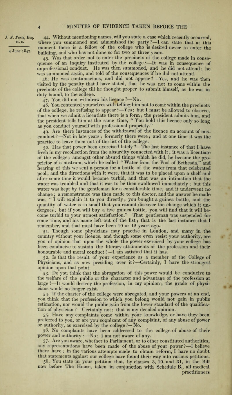J. A. Paris, Esq. 44. Without mentioning names, will you state a case which recently occurred, M-D- where you summoned and admonished the party?—lean state that at this moment there is a fellow of the college who is desired never to enter the 4 June 1847. building, and who has not done so for two or three years. 45. Was that order not to enter the precincts of the college made in conse- quence of an inquiry instituted by the college ?—It was in consequence of unprofessional conduct. He was then summoned, and he did not attend ; he was summoned again, and told of the consequences if he did not attend. 46. He was contumacious, and did not appear ?—Yes, and he was then visited by the penalty that I have stated, that he was not to come within the precincts of the college till he thought proper to submit himself, as he was in duty bound, to the college. 47. You did not withdraw his licence ?—No. 48. You contented yourselves with telling him not to come within the precincts of the college, he refusing to appear ?—Yes; but I must be allowed to observe, that when we admit a licentiate there is a form ; the president admits him, and the president tells him at the same time, “ You hold this licence only so long as you conduct yourself with professional propriety.” 49. Are there instances of the withdrawal of the licence on account of mis- conduct?—Not in late years ; formerly there were; and at one time it was the practice to leave them out of the list of the college. 50. Has that power been exercised lately ?—The last instance of that I have fresh in my recollection from the absurdity connected with it; it was a licentiate of the college; amongst other absurd things which he did, he became the pro- prietor of a nostrum, which he called “ Water from the Pool of Bethesda,” and hearing of this we sent a person for a bottle of the water from that celebrated pool; and the directions with it were, that it was to be placed upon a shelf and after some time it would become turbid, and that was an intimation that the water was troubled and that it was to be then swallowed immediately ; but this water was kept by the gentleman for a considerable time, and it underwent no change ; a remonstrance was then made to this doctor, and the answer he made was, “ I will explain it to you directly; you bought a guinea bottle, and the quantity of water is so small that you cannot discover the change which it un- dergoes ; but if you will buy a five guinea bottle, you will find that it will be- come turbid to your utmost satisfaction.” That gentleman was suspended for some time, and his name left out of the list; that is the last instance that I remember, and that must have been 10 or 12 years ago. 51. Though some physicians may practise in London, and many in the country without your licence, and though some even resist your authority, are you of opinion that upon the whole the power exercised by your college has been conducive to sustain the literary attainments of the profession and their honourable and moral conduct ?—I am satisfied that it has. 52. Is that the result of your experience as a member of the College of Physicians, and as now presiding over it ?—Certainly, I have the strongest opinion upon that point. 53. Do you think that the abrogation of this power would be conducive to the welfare of the public or the character and advantage of the profession at large ?—It would destroy the profession, in my opinion ; the grade of physi- cians would no longer exist. 54. If the charter of the college were abrogated, and your powers at an end, you think that the profession to which you belong would not gain in public estimation, nor would the public gain from the lower standard of the qualifica- tion of physician ?—Certainly not; that is my decided opinion. 55. Have any complaints come within your knowledge, or have they been preferred to you, or are you cognizant of any complaint, of any abuse of power or authority, as exercised by the college ?—No. 56. No complaints have been addressed to the college of abuse of their power and authority ?—No ; I am not aware of any. 57. Are you aware, whether to Parliament, or to other constituted authorities, any representations have been made of the abuse of your power ?—I believe there have ; in the various attempts made to obtain reform, I have no doubt that statements against our college have found their way into various petitions. 58. You state in your petition that, by clauses 3, 10, and 31, in the Bill now before The House, taken in conjunction with Schedule B., all medical practitioners