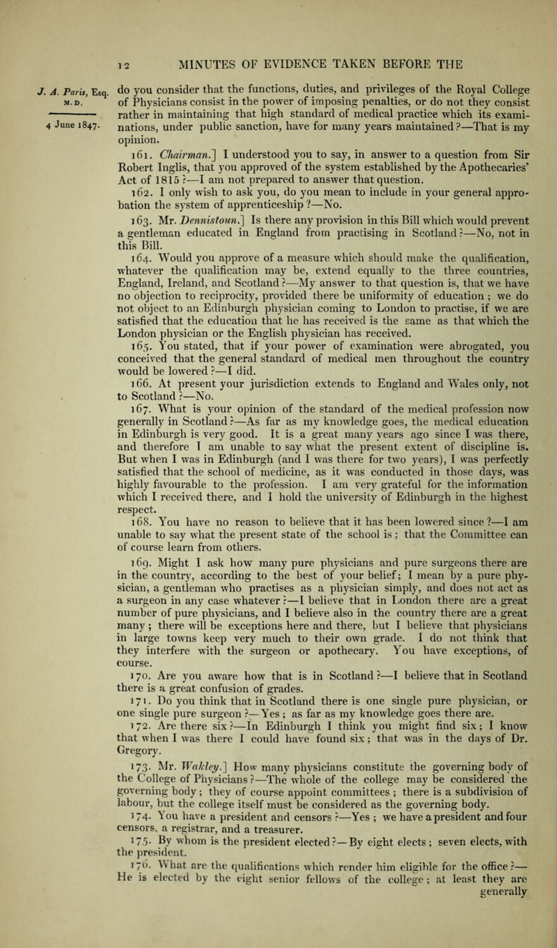 J. A. Paris, Esq. do you Consider that the functions, duties, and privileges of the Royal College m.d, of Physicians consist in the power of imposing penalties, or do not they consist rather in maintaining that high standard of medical practice which its exami- 4 June 1847. nations, under public sanction, have for many years maintained?—That is my opinion. 161. Chairman.'] I understood you to say, in answer to a question from Sir Robert Inglis, that you approved of the system established by the Apothecaries’ Act of 1815 ?—I am not prepared to answer that question. 162. I only wish to ask you, do you mean to include in your general appro- bation the system of apprenticeship ?—No. 163. Mr. Dennistonn.^ Is there any provision in this Bill which would prevent a gentleman educated in England from practising in Scotland r—No, not in this Bill. 164. Would you approve of a measure which should make the qualification, whatever the qualification may be, extend equally to the three countries, England, Ireland, and Scotland —^My answer to that question is, that we have no objection to reciprocity, provided there be uniformity of education ; we do not object to an Edinburgh physician coming to London to practise, if we are satisfied that the education that he has received is the same as that which the London physician or the English physician has received. 165. You stated, that if your power of examination were abrogated, you conceived that the general standard of medical men throughout the country would be lowered ?—I did. 166. At present your jurisdiction extends to England and Wales only, not to Scotland ?—No. 167. What is your opinion of the standard of the medical profession now generally in Scotland ?—As far as my knowledge goes, the medical education in Edinburgh is very good. It is a great many years ago since I was there, and therefore I am unable to say what the present extent of discipline is. But when I was in Edinburgh (and I was there for two years), I was perfectly satisfied that the school of medicine, as it was conducted in those days, was highly favourable to the profession. I am very grateful for the information which I received there, and I hold the university of Edinburgh in the highest respect. 168. You have no reason to believe that it has been lowered since?—I am unable to say what the present state of the school is ; that the Committee can of course learn from others. 169. Might I ask how many pure physicians and pure surgeons there are in the country, according to the best of your belief; I mean by a pure phy- sician, a gentleman who practises as a physician simply, and does not act as a surgeon in any case whatever r—I believe that in L.ondon there are a great number of pure physicians, and I believe also in the country there are a great many ; there will be exceptions here and there, but I believe that physicians in large towns keep very much to their own grade. I do not think that they interfere with the surgeon or apothecary. You have exceptions, of course. 170. Are you aware how that is in Scotland ?—I believe that in Scotland there is a great confusion of grades. 171. Do you think that in Scotland there is one single pure physician, or one single pure surgeon ?—Yes ; as far as my knowledge goes there are. 172. Are there six?—In Edinburgh I think you might find six; I know that when I was there I could have found six; that was in the days of Dr. Gregory. 173. Mr. 'Wakley.'] How many physicians constitute the governing body of the College of Physicians ?—The whole of the college may be considered the governing body; they of course appoint committees ; there is a subdivision of labour, but the college itself must be considered as the governing body. 174. You have a president and censors ?—Yes ; we have a president and four censors, a registrar, and a treasurer. ^7.5- Ey whom is the president elected?—By eight elects ; seven elects, with the president. 176. What are the qualifications which render him eligible for the office ?— He is elected by the eight senior fellows of the college ; at least they are generally