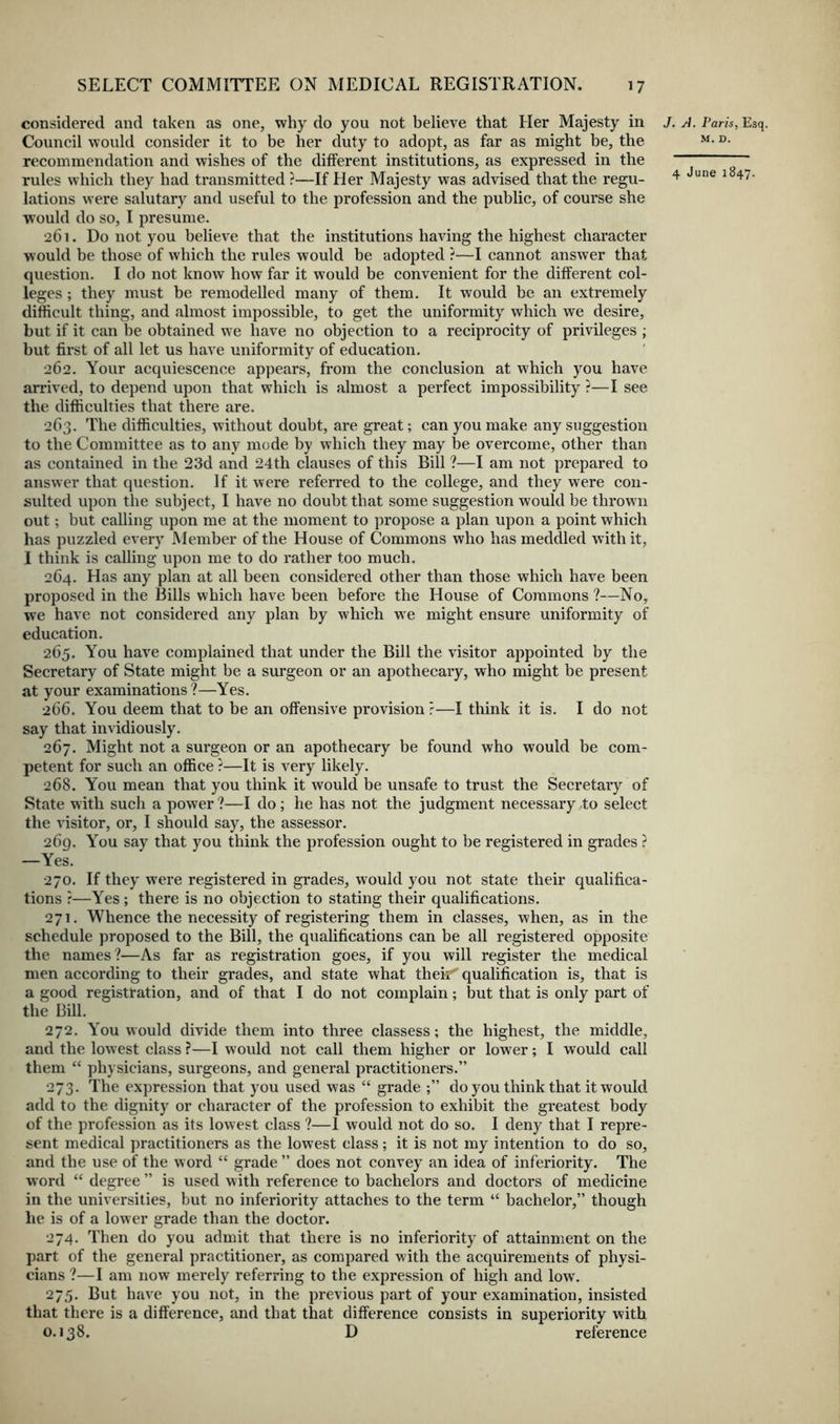 considered and taken as one, why do you not believe that Her Majesty in Council would consider it to be her duty to adopt, as far as might be, the recommendation and wishes of the different institutions, as expressed in the rules which they had transmitted ?—If Her Majesty was advised that the regu- lations were salutary and useful to the profession and the public, of course she would do so, I presume. 261. Do not you believe that the institutions having the highest character would be those of which the rules would be adopted ?—I cannot answer that question. I do not know how far it would be convenient for the different col- leges ; they must be remodelled many of them. It would be an extremely difficult thing, and almost impossible, to get the uniformity which we desire, but if it can be obtained we have no objection to a reciprocity of privileges ; but first of all let us have uniformity of education, 262. Your acquiescence appears, from the conclusion at which you have arrived, to depend upon that which is almost a perfect impossibility ?—I see the difficulties that there are. 263. The difficulties, without doubt, are great; can you make any suggestion to the Committee as to any mode by which they may be overcome, other than as contained in the 23d and 24th clauses of this Bill ?—I am not prepared to answer that question. If it were referred to the college, and they were con- svdted upon the subject, I have no doubt that some suggestion would be thrown out; but calling upon me at the moment to propose a plan upon a point which has puzzled every Member of the House of Commons who has meddled with it, I think is calling upon me to do rather too much. 264. Has any plan at all been considered other than those which have been proposed in the Bills which have been before the House of Commons ?—No, we have not considered any plan by which we might ensure uniformity of education. 265. You have complained that under the Bill the visitor appointed by the Secretary of State might be a surgeon or an apothecary, who might be present at your examinations ?—Yes, 266. You deem that to be an offensive provision ?—I think it is. I do not say that invidiously. 267. Might not a surgeon or an apothecary be found who would be com- petent for such an office ?—It is very likely. 268. You mean that you think it would be unsafe to trust the Secretary of State with such a power ?—I do; he has not the judgment necessary to select the visitor, or, I should say, the assessor. 269. You say that you think the profession ought to be registered in grades ? —Yes. 270. If they were registered in grades, would you not state their qualifica- tions r—Yes ; there is no objection to stating their qualifications, 271. Whence the necessity of registering them in classes, when, as in the schedule proposed to the Bill, the qualifications can be all registered opposite the names?—As far as registration goes, if you will register the medical men according to their grades, and state what their' qualification is, that is a good registration, and of that I do not complain; but that is only part of the Bill. 272. You would divide them into three classess; the highest, the middle, and the lowest class ?—I would not call them higher or lower; I would call them “ physicians, surgeons, and general practitioners.” 273. The expression that you used was “ grade do you think that it would add to the dignity or character of the profession to exhibit the greatest body of the profession as its lowest class ?—1 would not do so. I deny that I repre- sent medical practitioners as the lowest class; it is not my intention to do so, and the use of the word “ grade ” does not convey an idea of inferiority. The word “ degree ” is used with reference to bachelors and doctors of medicine in the universities, but no inferiority attaches to the term “ bachelor,” though he is of a lower grade than the doctor. 274. Then do you admit that there is no inferiority of attainment on the part of the general practitioner, as compared with the acquirements of physi- cians ?—I am now merely referring to the expression of high and low. 275. But have you not, in the previous part of your examination, insisted that there is a difference, and that that difference consists in superiority with 0.138. D reference J. A. Paris, Esq. M. D.