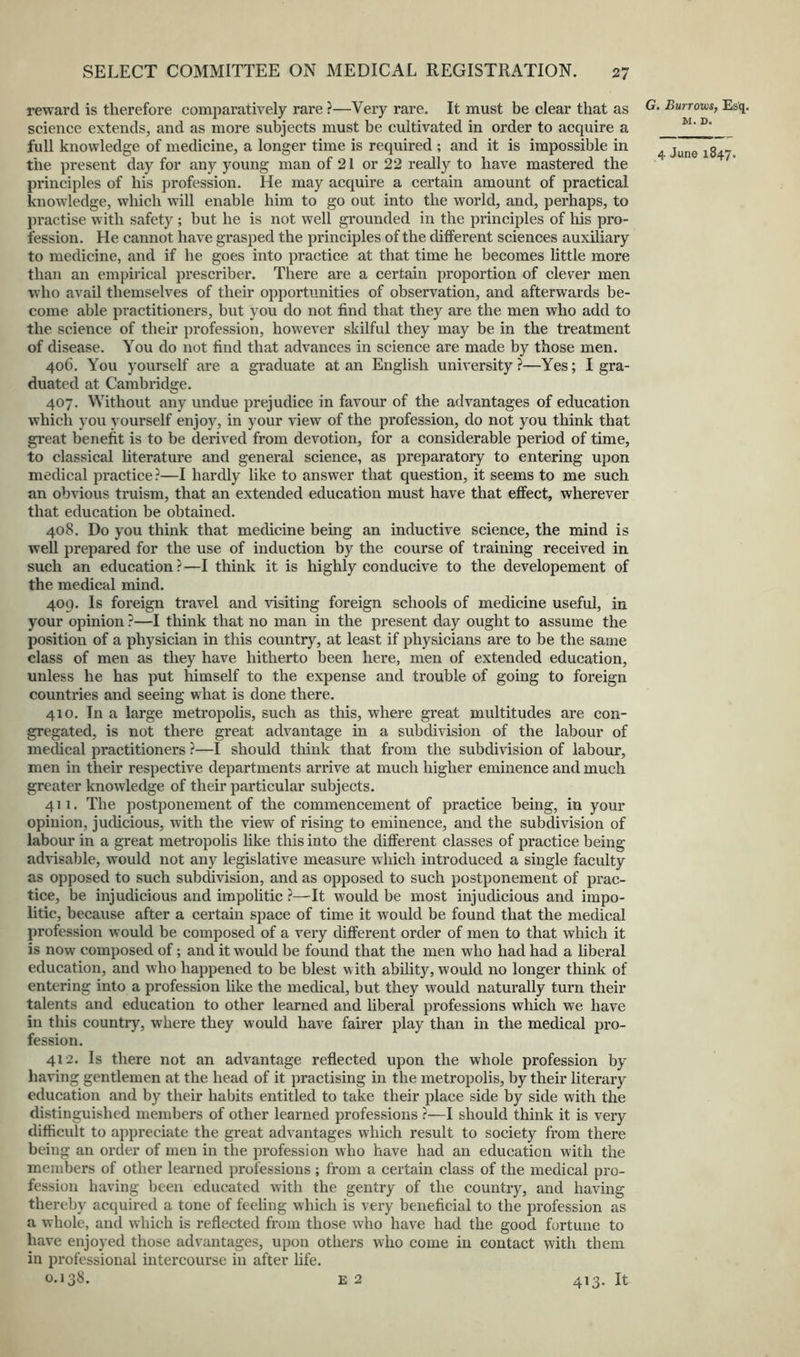 reward is therefore comparatively rare ?—Very rare. It must be clear that as science extends, and as more subjects must be cultivated in order to acquire a full knowledge of medicine, a longer time is required ; and it is impossible in the present day for any young man of 21 or 22 really to have mastered the principles of his profession. He may acquire a certain amount of practical knowledge, which will enable him to go out into the world, and, perhaps, to practise with safety ; but he is not well grounded in the principles of his pro- fession. He cannot have grasped the principles of the dilferent sciences auxiliary to medicine, and if he goes into practice at that time he becomes little more than an empiiical prescriber. There are a certain proportion of clever men who avail themselves of their opportunities of observation, and afterwards be- come able practitioners, but you do not find that they are the men who add to the science of their profession, however skilful they may be in the treatment of disease. You do not find that advances in science are made by those men. 406. You yourself are a graduate at an English university ?—Yes; I gra- duated at Cambridge. 407. Without any undue prejudice in favour of the advantages of education which you yourself enjoy, in your view of the profession, do not you think that great benefit is to be derived from devotion, for a considerable period of time, to classical literature and general science, as preparatory to entering upon medical practice ?—I hardly like to answer that question, it seems to me such an obvious truism, that an extended education must have that effect, wherever that education be obtained. 408. Do you think that medicine being an inductive science, the mind is well prepared for the use of induction by the course of training received in such an education?—I think it is highly conducive to the developement of the medical mind. 409. Is foreign travel and visiting foreign schools of medicine useful, in your opinion ?—I think that no man in the present day ought to assume the position of a physician in this country, at least if physicians are to be the same class of men as they have hitherto been here, men of extended education, unless he has put himself to the expense and trouble of going to foreign countries and seeing what is done there. 410. In a large metropolis, such as this, where great multitudes are con- gregated, is not there great advantage in a subdivision of the labour of medical practitioners ?—I should think that from the subdivision of labour, men in their respective departments arrive at much higher eminence and much greater knowledge of their particular subjects. 411. The postponement of the commencement of practice being, in your opinion, judicious, with the view of rising to eminence, and the subdivision of labour in a great metropolis like this into the different classes of practice being advisable, would not any legislative measure which introduced a single faculty as opposed to such subdivision, and as opposed to such postponement of prac- tice, be injudicious and impolitic ?—It would be most injudicious and impo- litic, because after a certain space of time it would be found that the medical profession would be composed of a very different order of men to that which it is now composed of; and it would be found that the men who had had a liberal education, and who happened to be blest with ability, would no longer think of entering into a profession like the medical, but they would naturally turn their talents and education to other learned and liberal professions which we have in this country, where they would have fairer play than in the medical pro- fession. 412. Is there not an advantage reflected upon the whole profession by having gentlemen at the head of it practising in the metropolis, by their literary education and by their habits entitled to take their place side by side with the distinguished members of other learned professions ?—I should think it is very difficult to appreciate the great advantages which result to society from there being an order of men in the profession who have had an education with the members of other learned professions; from a certain class of the medical pro- fession having been educated with the gentry of the country, and having thereby acquired a tone of feeling which is very beneficial to the profession as a whole, and which is reflected from those who have had the good fortune to have enjoyed those advantages, upon others who come in contact with them in professional intercourse in after life. 0.13^^. E2 413. It Burrom, Esq. M. D.