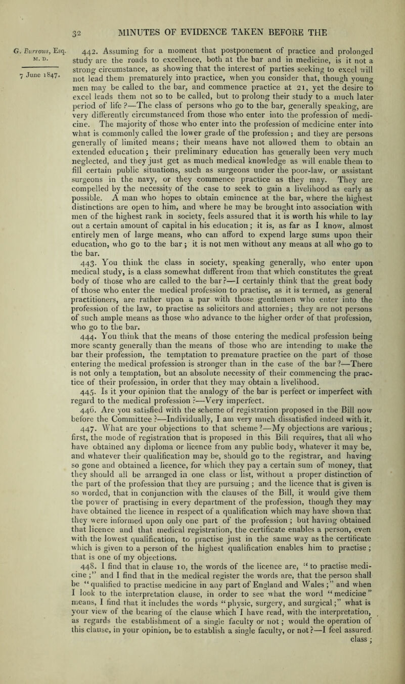 G. Bitrrom, Esq. M. D. 7 June 1847. 442. Assuming for a moment that postponement of practice and prolonged study are the roads to excellence, both at the bar and in medicine, is it not a strong- circumstance, as showing that the interest of parties seeking to excel ^vill not lead them prematurely into practice, when you consider that, though young men may be called to the bar, and commence practice at 21, yet the desire to excel leads them not so to be called, but to prolong their study to a much later period of life ?—The class of persons who go to the bar, generally speaking, are very differently circumstanced from those who enter into the profession of medi- cine. The majority of those who enter into the profession of medicine enter into what is commonly called the low er grade of the profession ; and they are persons generally of limited means; their means have not allowed them to obtain an extended education ; their preliminary education has generally been very much neglected, and they just get as much medical knowledge as will enable them to fill certain public situations, such as surgeons under the poor-law, or assistant surgeons in the navy, or they commence practice as they may. They are compelled by the necessity of the case to seek to gain a livelihood as early as possible. A man who hopes to obtain eminence at the bar, where the highest distinctions are open to him, and where he may be brought into association with men of the highest rank in society, feels assured that it is worth his w'hile to lay out a certain amount of capital in his education; it is, as far as I know, almost entirely men of large means, who can afford to expend large sums upon their education, who go to the bar ; it is not men without any means at all who go to the bar. 443. You think the class in society, speaking generally, who enter upon medical study, is a class somewhat different from that which constitutes the great body of those who are called to the bar ?—I certainly think that the great body of those who enter the medical profession to practise, as it is termed, as general practitioners, are rather upon a par with those gentlemen who enter into the profession of the law, to practise as solicitors and attornies; they are not persons of such ample means as those who advance to the higher order of that profession, who go to the bar. 44.^\. You think that the means of those entering the medical profession being more scanty generally than the means of those who are intending to make the bar their profession, the temptation to premature practice on the part of those entering the medical profession is stronger than in the case of the bar?—There is not only a temptation, but an absolute necessity of their commencing the prac- tice of their profession, in order that they may obtain a livelihood. 445. Is it your opinion that the analogy of the bar is perfect or imperfect with regard to the medical profession ?—Very imperfect. 446. Are you satisfied with the scheme of registration proposed in the Bill now before the Committee ?—Individually, I am very much dissatisfied indeed with it. 447. What are your objections to that scheme?—My objections are various; first, the mode of registration that is proposed in this Bill requires, that all who have obtained any diploma or licence from any public body, whatever it may be, and whatever their qualification may be, should go to the registrar, and having so gone and obtained a licence, for which they pay a certain sum of money, that they should all be arranged in one class or list, without a proper distinction of the part of the profession that they are pursuing ; and the licence that is given is so worded, that in conjunction with the clauses of the Bill, it would give them the power of practising in every department of the profession, though they may have obtained the licence in respect of a qualification which may have shown that they were informed upon only one part of the profession ; but having obtained that licence and that medical registration, the certificate enables a person, even with the lowest qualification, to practise just in the same way as the certificate which is given to a person of the highest qualification enables him to practise ; that is one of my objections. 448. I find that in clause 10, the words of the licence are, “ to practise medi- cine ;” and I find that in the medical register the words are, that the person shall be “qualified to practise medicine in any part of England and Wales ;” and when I look to the interpretation clause, in order to see what the word “ medicine ” means, I find that it includes the words “physic, surgery, and surgical;” what is your view of the bearing of the clause which I have read, with the interpretation, as regards the establishment of a single faculty or not; would the operation of this clause, in your opinion, be to establish a single faculty, or not?—I feel assured class ;