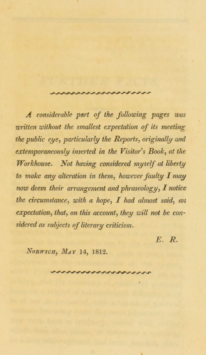 A considerable part of the following pages was written without the smallest expectation of its meeting the public eye, particularly the Reports, originally and extemporaneously inserted in the Visitor s Book, at the Workhouse. Not having considered myself at liberty to make any alteration in them, however faulty I may now deem their arrangement and phraseology, I notice the circumstance, with a hope, I had almost said, an expectation, that, on this account, they will not be con- sidered as subjects of literary criticism. E. R. Norwich, May 14, 1812.